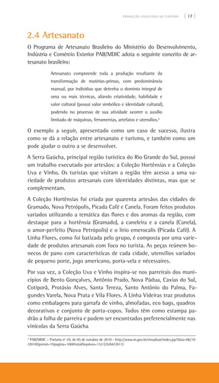 PRODUÇÃO ASSOCIADA AO TURISMO | 17 |
2.4 Artesanato
O Programa de Artesanato Brasileiro do Ministério do Desenvolvimento,
Indústria e Comércio Exterior PAB/MDIC adota o seguinte conceito de ar-
tesanato brasileiro:
Artesanato compreende toda a produção resultante da
transformação de matérias-primas, com predominância
manual, por indivíduo que detenha o domínio integral de
uma ou mais técnicas, aliando criatividade, habilidade e
valor cultural (possui valor simbólico e identidade cultural),
podendo no processo de sua atividade ocorrer o auxílio
limitado de máquinas, ferramentas, artefatos e utensílios.6
O exemplo a seguir, apresentado como um caso de sucesso, ilustra
como se dá a relação entre artesanato e turismo, e também como um
pode ajudar o outro a se desenvolver.
A Serra Gaúcha, principal região turística do Rio Grande do Sul, possui
um trabalho executado por artesãos: a Coleção Hortênsias e a Coleção
Uva e Vinho. Os turistas que visitam a região têm acesso a uma va-
riedade de produtos artesanais com identidades distintas, mas que se
complementam.
A Coleção Hortênsias foi criada por quarenta artesãos das cidades de
Gramado, Nova Petrópolis, Picada Café e Canela. Foram feitos produtos
variados utilizando a temática das flores e dos aromas da região, com
destaque para a hortênsia (Gramado), a caneleira e a canela (Canela),
o amor-perfeito (Nova Petrópolis) e o lírio emerocalis (Picada Café). A
Linha Flores, como foi batizada pelo grupo, é composta por uma varie-
dade de produtos artesanais com foco no turista. As peças reúnem bo-
necos de pano com características de cada cidade, utensílios variados
de pequeno porte, jogo americano, porta-vela e nécessaires.
Por sua vez, a Coleção Uva e Vinho inspira-se nos parreirais dos muni-
cípios de Bento Gonçalves, Antônio Prado, Nova Pádua, Caxias do Sul,
Cotiporã, Protásio Alves, Santa Tereza, Santo Antônio do Palma, Fa-
gundes Varela, Nova Prata e Vila Flores. A Linha Videiras traz produtos
como embalagens para garrafa de vinho, almofadas, eco bags, quadros
decorativos e conjunto de porta-copos. Todos têm como estampa pa-
drão a folha de parreira e podem ser encontrados preferencialmente nas
vinícolas da Serra Gaúcha.
6
PAB/MDIC – Portaria nº 29, de 05 de outubro de 2010 - http://www.in.gov.br/visualizar/index.jsp?data=06/10
/2010&jornal=1&pagina=100&totalArquivos=152 (25/04/2011)
 