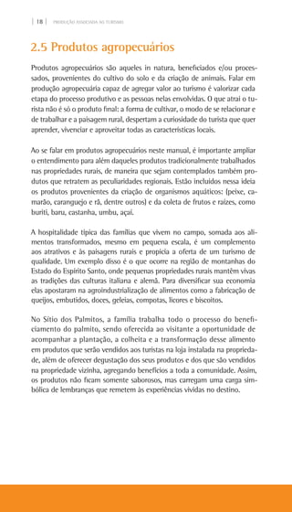 | 18 | PRODUÇÃO ASSOCIADA AO TURISMO
2.5 Produtos agropecuários
Produtos agropecuários são aqueles in natura, beneficiados e/ou proces-
sados, provenientes do cultivo do solo e da criação de animais. Falar em
produção agropecuária capaz de agregar valor ao turismo é valorizar cada
etapa do processo produtivo e as pessoas nelas envolvidas. O que atrai o tu-
rista não é só o produto final: a forma de cultivar, o modo de se relacionar e
de trabalhar e a paisagem rural, despertam a curiosidade do turista que quer
aprender, vivenciar e aproveitar todas as características locais.
Ao se falar em produtos agropecuários neste manual, é importante ampliar
o entendimento para além daqueles produtos tradicionalmente trabalhados
nas propriedades rurais, de maneira que sejam contemplados também pro-
dutos que retratem as peculiaridades regionais. Estão incluídos nessa ideia
os produtos provenientes da criação de organismos aquáticos: (peixe, ca-
marão, caranguejo e rã, dentre outros) e da coleta de frutos e raízes, como
buriti, baru, castanha, umbu, açaí.
A hospitalidade típica das famílias que vivem no campo, somada aos ali-
mentos transformados, mesmo em pequena escala, é um complemento
aos atrativos e às paisagens rurais e propicia a oferta de um turismo de
qualidade. Um exemplo disso é o que ocorre na região de montanhas do
Estado do Espírito Santo, onde pequenas propriedades rurais mantêm vivas
as tradições das culturas italiana e alemã. Para diversificar sua economia
elas apostaram na agroindustrialização de alimentos como a fabricação de
queijos, embutidos, doces, geleias, compotas, licores e biscoitos.
No Sítio dos Palmitos, a família trabalha todo o processo do benefi-
ciamento do palmito, sendo oferecida ao visitante a oportunidade de
acompanhar a plantação, a colheita e a transformação desse alimento
em produtos que serão vendidos aos turistas na loja instalada na proprieda-
de, além de oferecer degustação dos seus produtos e dos que são vendidos
na propriedade vizinha, agregando benefícios a toda a comunidade. Assim,
os produtos não ficam somente saborosos, mas carregam uma carga sim-
bólica de lembranças que remetem às experiências vividas no destino.
 