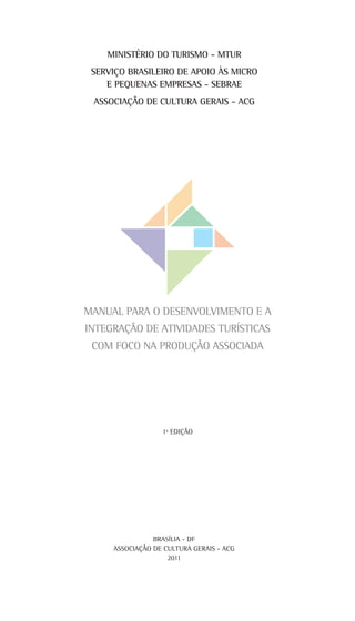 1ª EDIÇÃO
MINISTÉRIO DO TURISMO - MTUR
SERVIÇO BRASILEIRO DE APOIO ÀS MICRO
E PEQUENAS EMPRESAS - SEBRAE
ASSOCIAÇÃO DE CULTURA GERAIS - ACG
Manual para o Desenvolvimento e a
Integração de Atividades Turísticas
com Foco na Produção Associada
BRASÍLIA - DF
ASSOCIAÇÃO DE CULTURA GERAIS - ACG
2011
 