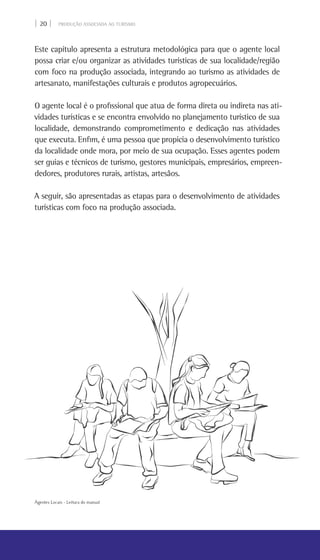| 20 | PRODUÇÃO ASSOCIADA AO TURISMO
Este capítulo apresenta a estrutura metodológica para que o agente local
possa criar e/ou organizar as atividades turísticas de sua localidade/região
com foco na produção associada, integrando ao turismo as atividades de
artesanato, manifestações culturais e produtos agropecuários.
O agente local é o profissional que atua de forma direta ou indireta nas ati-
vidades turísticas e se encontra envolvido no planejamento turístico de sua
localidade, demonstrando comprometimento e dedicação nas atividades
que executa. Enfim, é uma pessoa que propicia o desenvolvimento turístico
da localidade onde mora, por meio de sua ocupação. Esses agentes podem
ser guias e técnicos de turismo, gestores municipais, empresários, empreen-
dedores, produtores rurais, artistas, artesãos.
A seguir, são apresentadas as etapas para o desenvolvimento de atividades
turísticas com foco na produção associada.
Agentes Locais - Leitura do manual
 