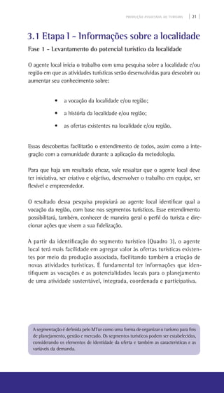 PRODUÇÃO ASSOCIADA AO TURISMO | 21 |
3.1 Etapa I - Informações sobre a localidade
Fase 1 - Levantamento do potencial turístico da localidade
O agente local inicia o trabalho com uma pesquisa sobre a localidade e/ou
região em que as atividades turísticas serão desenvolvidas para descobrir ou
aumentar seu conhecimento sobre:
• a vocação da localidade e/ou região;
• a história da localidade e/ou região;
• as ofertas existentes na localidade e/ou região.
Essas descobertas facilitarão o entendimento de todos, assim como a inte-
gração com a comunidade durante a aplicação da metodologia.
Para que haja um resultado eficaz, vale ressaltar que o agente local deve
ter iniciativa, ser criativo e objetivo, desenvolver o trabalho em equipe, ser
flexível e empreendedor.
O resultado dessa pesquisa propiciará ao agente local identificar qual a
vocação da região, com base nos segmentos turísticos. Esse entendimento
possibilitará, também, conhecer de maneira geral o perfil do turista e dire-
cionar ações que visem a sua fidelização.
A partir da identificação do segmento turístico (Quadro 3), o agente
local terá mais facilidade em agregar valor às ofertas turísticas existen-
tes por meio da produção associada, facilitando também a criação de
novas atividades turísticas. É fundamental ter informações que iden-
tifiquem as vocações e as potencialidades locais para o planejamento
de uma atividade sustentável, integrada, coordenada e participativa.
A segmentação é definida pelo MTur como uma forma de organizar o turismo para fins
de planejamento, gestão e mercado. Os segmentos turísticos podem ser estabelecidos,
considerando os elementos de identidade da oferta e também as características e as
variáveis da demanda.
 