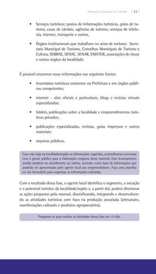 PRODUÇÃO ASSOCIADA AO TURISMO | 23 |
• Serviços turísticos: postos de informações turísticas, guias de tu-
rismo, casas de câmbio, agências de turismo, serviços de telefo-
nia, internet, transporte e outros.
• Órgãos institucionais que trabalham no setor de turismo:  Secre-
taria Municipal de Turismo, Conselhos Municipais de Turismo e
Cultura, SEBRAE, SENAC, Senar, Emater, associações de classe
e outros órgãos da localidade.
É possível encontrar essas informações nas seguintes fontes:
• inventários turísticos existentes na Prefeitura e em órgãos públi-
cos competentes;
• internet - sites oficiais e particulares, blogs e revistas virtuais
especializadas;
• folders, publicações sobre a localidade e empreendimentos turís-
ticos privados;
• publicações especializadas, revistas, guias impressos e outros
materiais;
• arquivos públicos.
Com o resultado dessa fase, o agente local identifica o segmento, a vocação
e o potencial turístico da localidade/região e, a partir daí, poderá direcionar
as ações propostas pelo manual, diversificando, integrando e desenvolven-
do as atividades turísticas com foco na produção associada (artesanato,
manifestações culturais e produtos agropecuários).
Programe-se para realizar as atividades dessa fase em 15 dias.
Caso não haja na localidade/região as informações sugeridas, aconselhamos conversar
com o gestor público para a elaboração conjunta desse material. Esse levantamento
auxilia também no atendimento ao turista, servindo como base de informações que
poderão ser apresentadas pelo agente local aos empreendedores. Faça uma planilha
ou um formulário para organizar as informações coletadas.
 