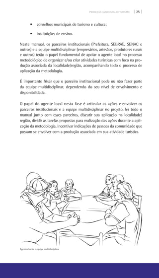 PRODUÇÃO ASSOCIADA AO TURISMO | 25 |
• conselhos municipais de turismo e cultura;
• instituições de ensino.
Neste manual, os parceiros institucionais (Prefeitura, SEBRAE, SENAC e
outros) e a equipe multidisciplinar (empresários, artesãos, produtores rurais
e outros) terão o papel fundamental de apoiar o agente local no processo
metodológico de organizar e/ou criar atividades turísticas com foco na pro-
dução associada da localidade/região, acompanhando todo o processo de
aplicação da metodologia.
É importante frisar que o parceiro institucional pode ou não fazer parte
da equipe multidisciplinar, dependendo do seu nível de envolvimento e
disponibilidade.
O papel do agente local nesta fase é articular as ações e envolver os
parceiros institucionais e a equipe multidisciplinar no projeto, ler todo o
manual junto com esses parceiros, discutir sua aplicação na localidade/
região, dividir as tarefas propostas para realização das ações durante a apli-
cação da metodologia, incentivar indicações de pessoas da comunidade que
possam se envolver com a produção associada em sua atividade turística.
Agentes locais e equipe multidisciplinar
 