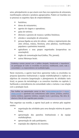 PRODUÇÃO ASSOCIADA AO TURISMO | 27 |
setor, principalmente os que atuem com foco nos segmentos de artesanato,
manifestações culturais e produtos agropecuários. Podem ser inseridos nes-
se processo os seguintes tipos de empreendedores:
• hoteleiros;
• donos de restaurantes;
• agentes de viagens e operadoras;
• guias de turismo;
• diretores e gestores de museus e prédios históricos;
• artesãos e associações de artesanato;
• pessoas ligadas ao setor de cultura - artistas e representantes das
artes cênicas, música, literatura, artes plásticas, manifestações
populares e patrimônio imaterial;
• agricultores e seus grupos organizados (cooperativas ou
associações);
• órgãos de comunicação local (rádios, TVs, jornais);
• outras lideranças locais.
Neste momento, o agente local deve apresentar todos os envolvidos na
proposta (parceiros institucionais e equipe multidisciplinar) e explicar os
objetivos do encontro (organização e planejamento de atividades turís-
ticas), os passos da metodologia e os conceitos inseridos no capítulo 2,
facilitando o entendimento da comunidade sobre o turismo e sua relação
com a produção local.
Para organizar sua reunião, o agente local pode se orientar pelo seguinte
roteiro:
• organização das atividades para uma duração máxima de quatro
horas;
• apresentação dos parceiros institucionais e da equipe
multidisciplinar;
• apresentação de cada participante;
• exposição dos objetivos do encontro;
Estabeleça contato pessoal com o público desejado, fortalecendo a importância
da participação de todos os envolvidos no processo, mobilizando, assim, toda a
comunidade e os empreendedores da localidade/região.
Para facilitar sua apresentação, acesse os sites: <www.turismo.gov.br> e <www.
sebrae.com.br> e aprofunde seus conhecimentos sobre turismo, produtos, atrativos,
roteiros turísticos, segmentos turísticos, vocações locais e governança. Não deixe de
observar a lista de sites sugeridos para consulta.
 