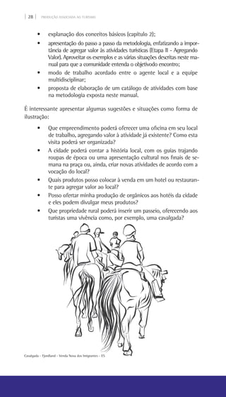 | 28 | PRODUÇÃO ASSOCIADA AO TURISMO
Cavalgada - Fjordland - Venda Nova dos Imigrantes - ES
• explanação dos conceitos básicos (capítulo 2);
• apresentação do passo a passo da metodologia, enfatizando a impor-
tância de agregar valor às atividades turísticas (Etapa II - Agregando
Valor). Aproveitar os exemplos e as várias situações descritas neste ma-
nual para que a comunidade entenda o objetivodo encontro;
• modo de trabalho acordado entre o agente local e a equipe
multidisciplinar;
• proposta de elaboração de um catálogo de atividades com base
na metodologia exposta neste manual.
É interessante apresentar algumas sugestões e situações como forma de
ilustração:
• Que empreendimento poderá oferecer uma oficina em seu local
de trabalho, agregando valor à atividade já existente? Como esta
visita poderá ser organizada?
• A cidade poderá contar a história local, com os guias trajando
roupas de época ou uma apresentação cultural nos finais de se-
mana na praça ou, ainda, criar novas atividades de acordo com a
vocação do local?
• Quais produtos posso colocar à venda em um hotel ou restauran-
te para agregar valor ao local?
• Posso ofertar minha produção de orgânicos aos hotéis da cidade
e eles podem divulgar meus produtos?
• Que propriedade rural poderá inserir um passeio, oferecendo aos
turistas uma vivência como, por exemplo, uma cavalgada?
 