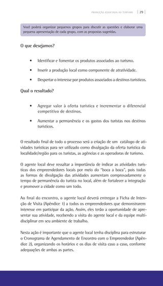 PRODUÇÃO ASSOCIADA AO TURISMO | 29 |
Você poderá organizar pequenos grupos para discutir as questões e elaborar uma
pequena apresentação de cada grupo, com as propostas sugeridas.
O que desejamos?
• Identificar e fomentar os produtos associados ao turismo.
• Inserir a produção local como componente de atratividade.
• Despertar o interesse por produtos associados a destinos turísticos.
Qual o resultado?
• Agregar valor à oferta turística e incrementar o diferencial
competitivo de destinos.
• Aumentar a permanência e os gastos dos turistas nos destinos
turísticos.
O resultado final de todo o processo será a criação de um catálogo de ati-
vidades turísticas para ser utilizado como divulgação da oferta turística da
localidade/região para os turistas, as agências e as operadoras de turismo.
O agente local deve ressaltar a importância de indicar as atividades turís-
ticas dos empreendedores locais por meio do “boca a boca”, pois todas
as formas de divulgação das atividades aumentam comprovadamente o
tempo de permanência do turista no local, além de fortalecer a integração
e promover a cidade como um todo.
Ao final do encontro, o agente local deverá entregar a Ficha de Inten-
ção de Visita (Apêndice 1) a todos os empreendedores que demonstrarem
interesse em participar da ação. Assim, eles terão a oportunidade de apre-
sentar sua atividade, recebendo a visita do agente local e da equipe multi-
disciplinar em seu ambiente de trabalho.
Nesta ação é importante que o agente local tenha disciplina para estruturar
o Cronograma de Agendamento de Encontro com o Empreendedor (Apên-
dice 2), organizando os horários e os dias de visita caso a caso, conforme
adequações de ambas as partes.
 