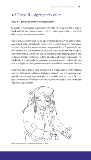 PRODUÇÃO ASSOCIADA AO TURISMO | 31 |
3.2 Etapa II - Agregando valor
Fase 1 - Encontro com o empreendedor
Seguindo o cronograma organizado e definido na etapa anterior, o agente
local realizará um encontro com o empreendedor para conhecer sua ativi-
dade em seu ambiente de trabalho.
Nesta fase, o agente local e a equipe multidisciplinar devem estar atentos
ao modo de olhar a localidade, conhecendo e analisando o seu cotidiano e
as características dos seus moradores e empreendedores. A valorização dos
conhecimentos e das experiências, algumas vezes esquecidos no cotidiano
da comunidade, é um detalhe que pode fazer grande diferença. Essa é a re-
ceita para reciclar, modernizar e dar mais vida às atividades encontradas na
localidade, interpretando os ambientes urbanos e rurais, conhecendo pes-
soas e seus potenciais e gerando novas oportunidades a serem trabalhadas.
É na visita que o agente local estabelecerá a relação com o empreendedor,
obtendo informações válidas e úteis para entender sua real vocação, com-
preendendo em qual segmento ela está inserida, sempre com o foco na
geração de novas atividades e atitudes capazes de agregar valor ao empre-
endimento já existente.
Mucio - Estação das Artes - Ceará Mirim - Rio grande do Norte
 