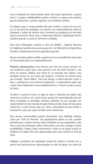 | 32 | PRODUÇÃO ASSOCIADA AO TURISMO
Caso a atividade do empreendedor ainda não esteja organizada, o agente
local e a equipe multidisciplinar podem conhecer o espaço e/ou produto
que ele desenvolve e, juntos, organizar uma atividade turística.
Em alguns casos, o empreendedor não quer receber o turista em sua casa
ou no seu local de produção; no entanto, seu empreendimento pode ser
integrado à cadeia do turismo local, inserindo sua produção em um hotel,
loja ou restaurante. Nesse caso, é importante observar a legalização fiscal e
sanitária quando se tratar de alimentos e bebidas.
Para mais informações, verificar os sites da Anvisa - Agência Nacional
de Vigilância Sanitária (www.anvisa.gov.br) e do Ministério da Agricultura,
Pecuária e Abastecimento (www.agricultura.gov.br).
Outros exemplos podem auxiliar o agente local no entendimento desse tipo
de intervenção junto aos empreendimentos:
Produtos Agropecuários: uma doceira que não tem como atender em
sua residência pode fazer uma parceria com um hotel fazenda e, nos
finais de semana, fabricar seus doces lá, na presença dos turistas. Essa
atividade precisa ter um nome que desperte o interesse do turista como,
por exemplo, “Doces Mãos”. Com esse arranjo, o turista aprende a fazer o
doce e participa de uma vivência inesquecível, o empreendedor pode usar
o doce como sobremesa no seu estabelecimento e a doceira vende os potes
de doces.
Também é possível tornar as lojas de doces e laticínios da cidade mais
atraentes ao turista e ter, nesses locais, pontos de comercialização dos pro-
dutos vinculados às atividades turísticas ofertadas. Se, por exemplo, um
empreendedor de uma fazenda de gado leiteiro produz doces de leite, pode
colocá-los à venda nessas lojas ou, ainda, comercializá-los para hotéis e
restaurantes, para que sejam servidos como sobremesas.
Esse mesmo empreendedor poderá desenvolver uma atividade turística
como um “Café na Fazenda” sob agendamento prévio ou não, quando
permitirá que o turista vivencie várias atividades na sua propriedade: orde-
nhar a vaca sob orientação, colher a fruta para o seu suco, cavalgar e outras
possibilidades. Poderá, ainda, incrementar a visita se um grupo teatral ou
folclórico da cidade fizer uma apresentação para esses turistas no final da
tarde.
Cultura: o presidente da corporação musical da cidade se articula com o
gestor local para promover apresentações no adro da igreja, nas tardes de
 