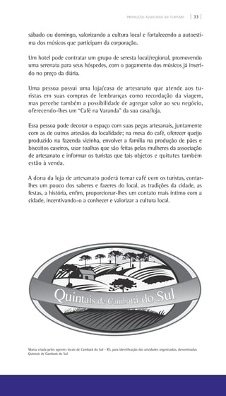 PRODUÇÃO ASSOCIADA AO TURISMO | 33 |
sábado ou domingo, valorizando a cultura local e fortalecendo a autoesti-
ma dos músicos que participam da corporação.
Um hotel pode contratar um grupo de seresta local/regional, promovendo
uma serenata para seus hóspedes, com o pagamento dos músicos já inseri-
do no preço da diária.
Uma pessoa possui uma loja/casa de artesanato que atende aos tu-
ristas em suas compras de lembranças como recordação da viagem,
mas percebe também a possibilidade de agregar valor ao seu negócio,
oferecendo-lhes um “Café na Varanda” da sua casa/loja.
Essa pessoa pode decorar o espaço com suas peças artesanais, juntamente
com as de outros artesãos da localidade; na mesa do café, oferecer queijo
produzido na fazenda vizinha, envolver a família na produção de pães e
biscoitos caseiros, usar toalhas que são feitas pelas mulheres da associação
de artesanato e informar os turistas que tais objetos e quitutes também
estão à venda.
A dona da loja de artesanato poderá tomar café com os turistas, contar-
lhes um pouco dos saberes e fazeres do local, as tradições da cidade, as
festas, a história, enfim, proporcionar-lhes um contato mais íntimo com a
cidade, incentivando-o a conhecer e valorizar a cultura local.
Marca criada pelos agentes locais de Cambará do Sul - RS, para identificação das atividades organizadas, denominadas
Quintais de Cambará do Sul
 