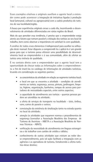 | 34 | PRODUÇÃO ASSOCIADA AO TURISMO
Esses exemplos criativos e originais auxiliam o agente local a enten-
der como pode acontecer a integração de iniciativas ligadas à produção
local (artesanal, cultural ou agropecuária) com a cadeia produtiva do turis-
mo de sua localidade/região.
A busca por experiências originais cresce a cada dia, incentivando o desen-
volvimento de atividades diferenciadas em várias regiões do Brasil.
Mais do que perceber essa tendência, é preciso que o empreendedor esteja
atento aos fatores que tornam possível a visitação dos turistas ao seu local de
trabalho, bem como observar a importância em satisfazê-lo com qualidade.
A análise de todos esses elementos é indispensável para auxiliar na utiliza-
ção deste manual. Estar disposto a compreendê-lo e aplicá-lo é um grande
passo para que o turismo possa oferecer uma possibilidade de desenvol-
vimento local ao empreendedor e á sua comunidade, além de ofertar ao
turista uma vivência de qualidade.
É no contato direto com o empreendedor que o agente local tem a
oportunidade de checar todas as informações sobre o empreendimen-
to a fim de inserí-las no catálogo de informações de atividades turísticas,
levando em consideração os seguintes pontos:
• as características da atividade em relação ao segmento turístico local;
• o local em que se encontra a atividade - condições de atendi-
mento ao turista, segurança, acesso, pintura, jardinagem, limpe-
za, higiene, organização, banheiros, rampas de acesso para por-
tadores de necessidades especiais, entre outros aspectos;
• a capacidade de atendimento aos turistas - quantas pessoas po-
dem ser atendidas na atividade;
• a oferta de serviços de transporte na localidade - táxis, ônibus,
vans, carros de passeio e outros;
• constatação da existência de sinalização tanto na estrada quanto
no local da atividade;
• atenção às atividades que requerem normas e procedimentos de
segurança (consultar a Associação Brasileira das Empresas de
Turismo de Aventura - Abeta e a Associação Brasileira de Nor-
mas Técnicas - ABNT);
• verificação da necessidade de atendimento em línguas estrangei-
ras e de trabalhar com cartões de crédito e débito;
• conhecimento de outras atividades que existam ao redor des-
se empreendimento, pois tal ação facilitará a integração com as
agências e as operadoras de turismo, fortalecendo a oferta turís-
tica desse destino;
 