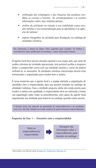 PRODUÇÃO ASSOCIADA AO TURISMO | 35 |
• verificação das embalagens e das etiquetas dos produtos ven-
didos se contam a história do artesão/produtor e se contêm
informações sobre suas matérias-primas;
• análise da atividade em relação à sua viabilidade como atra-
ção turística e sua comercialização para os operadores e as agên-
cias de turismo7
.
• registro fotográfico da atividade para divulgação no catálogo de
atividades turísticas.
Nas referências, a leitura do tópico “Sites sugeridos para consulta” irá facilitar o
entendimento sobre qualificação da atividade e outras informações básicas.
O agente local deve prestar atenção especial a essa etapa, pois, por meio da
análise criteriosa da atividade apresentada, será possível auxiliar o empreen-
dedor a compreender como está sua atividade turística e como ele poderá
melhorá-la, se necessário. As atividades turísticas selecionadas devem estar
estruturadas e organizadas para receber bem o turista.
É nesse momento que o agente local e a equipe iniciarão a organização de
atividades com o empreendedor, para sua possível inclusão no catálogo de
atividades turísticas. Caso a atividade proposta ainda não esteja pronta para
receber o turista com qualidade, o empreendedor deve ser orientado a iniciar
sua capacitação sobre todos os procedimentos, com apoio do agente local,
organizando sua atividade para inserí-la no catálogo quando estiver pronta.
A duração desta fase depende da quantidade de empreendimentos e de atividades:
entre um e dez dias. Estipule um tempo máximo de quatro horas por empreendimento.
Esquema da fase 1 - Encontro com o empreendedor
Visita ao
empreendimento/
empreendedor
Checagem das
informações sobre o
empreendimento para
inserção no catálogo
7
Mais detalhes neste Manual a partir da página 55 - Conhecendo o Mercado, 4.2
 