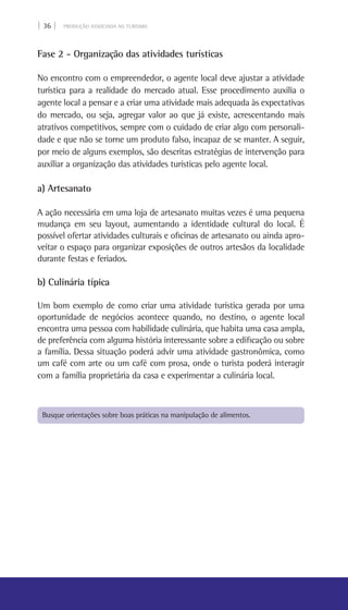 | 36 | PRODUÇÃO ASSOCIADA AO TURISMO
Fase 2 - Organização das atividades turísticas
No encontro com o empreendedor, o agente local deve ajustar a atividade
turística para a realidade do mercado atual. Esse procedimento auxilia o
agente local a pensar e a criar uma atividade mais adequada às expectativas
do mercado, ou seja, agregar valor ao que já existe, acrescentando mais
atrativos competitivos, sempre com o cuidado de criar algo com personali-
dade e que não se torne um produto falso, incapaz de se manter. A seguir,
por meio de alguns exemplos, são descritas estratégias de intervenção para
auxiliar a organização das atividades turísticas pelo agente local.
a) Artesanato
A ação necessária em uma loja de artesanato muitas vezes é uma pequena
mudança em seu layout, aumentando a identidade cultural do local. É
possível ofertar atividades culturais e oficinas de artesanato ou ainda apro-
veitar o espaço para organizar exposições de outros artesãos da localidade
durante festas e feriados.
b) Culinária típica
Um bom exemplo de como criar uma atividade turística gerada por uma
oportunidade de negócios acontece quando, no destino, o agente local
encontra uma pessoa com habilidade culinária, que habita uma casa ampla,
de preferência com alguma história interessante sobre a edificação ou sobre
a família. Dessa situação poderá advir uma atividade gastronômica, como
um café com arte ou um café com prosa, onde o turista poderá interagir
com a família proprietária da casa e experimentar a culinária local.
Busque orientações sobre boas práticas na manipulação de alimentos.
 