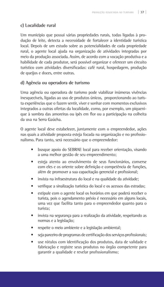 PRODUÇÃO ASSOCIADA AO TURISMO | 37 |
c) Localidade rural
Um município que possui várias propriedades rurais, todas ligadas à pro-
dução de leite, detecta a necessidade de fortalecer a identidade turística
local. Depois de um estudo sobre as potencialidades de cada propriedade
rural, o agente local ajuda na organização de atividades integradas por
meio da produção associada. Assim, de acordo com a vocação produtiva e a
habilidade de cada produtor, será possível organizar e oferecer um circuito
turístico com atividades diversificadas: café rural, hospedagem, produção
de queijos e doces, entre outras.
d) Agência ou operadora de turismo
Uma agência ou operadora de turismo pode viabilizar inúmeras vivências
inesquecíveis, ligadas ao uso de produtos únicos, proporcionando ao turis-
ta experiências que o fazem sentir, viver e sonhar com momentos exclusivos
integrados a outras ofertas da localidade, como, por exemplo, um piqueni-
que à sombra das amoreiras ou ipês em flor ou a participação na colheita
da uva na Serra Gaúcha.
O agente local deve estabelecer, juntamente com o empreendedor, ações
nas quais a atividade proposta esteja focada na organização e no profissio-
nalismo. Para tanto, será necessário que o empreendedor:
• busque apoio do SEBRAE local para receber orientação, visando
a uma melhor gestão de seu empreendimento;
• esteja atento ao envolvimento de seus funcionários, converse
com eles e os oriente sobre definição e competência de funções,
além de promover a sua capacitação gerencial e profissional;
• invista na infraestrutura do local e na qualidade da atividade;
• verifique a sinalização turística do local e os acessos das estradas;
• estipule com o agente local os horários em que poderá receber o
turista, pois o agendamento prévio é necessário em alguns locais,
uma vez que facilita tanto para o empreendedor quanto para o
turista;
• invista na segurança para a realização da atividade, respeitando as
normas e a legislação;
• respeite o meio ambiente e a legislação ambiental;
• sejaparceirodeprogramasdecertificaçãodosserviçosprofissionais;
• use rótulos com identificação dos produtos, data de validade e
fabricação e registre seus produtos no órgão competente para
garantir a qualidade e revelar profissionalismo;
 