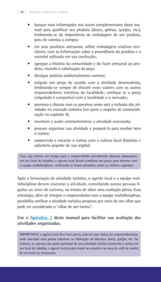| 38 | PRODUÇÃO ASSOCIADA AO TURISMO
• busque mais informações nos textos complementares deste ma-
nual para qualificar seu produto (doces, geleias, queijos, etc.),
lembrando-se da importância da embalagem de um produto,
pois ela valoriza a compra;
• em seus produtos artesanais, utilize embalagens criativas reci-
cláveis, com as informações sobre a procedência do produto e o
material utilizado em sua confecção;
• agregue a história da comunidade e do fazer artesanal ao pro-
duto, visando à valorização da peça;
• divulgue práticas ambientalmente corretas;
• estipule um preço de acordo com a atividade desenvolvida,
lembrando-se sempre de discutir esses valores com os outros
empreendedores turísticos da localidade; verifique se o preço
estipulado é compatível com a localidade e o mercado;
• promova e discuta com os parceiros como será a inclusão das ati-
vidades no mercado turístico (ver parte a respeito de comerciali-
zação no capítulo 4);
• monitore e avalie constantemente a atividade executada;
• procure organizar sua atividade e prepará-la para receber bem
o turista;
• surpreenda e encante o turista com a cultura local (histórias e  
sabedoria popular de sua região).
Após a formatação da atividade turística, o agente local e a equipe mul-
tidisciplinar devem vivenciar a atividade, convidando outras pessoas li-
gadas ao setor de turismo, no intuito de obter uma avaliação prévia. Essa
estratégia, além de integrar o empreendedor com a equipe multidisciplinar,
possibilita verificar a atividade turística proposta por meio de um olhar que
pode ser considerado o “olhar de um turista”.
Use o Apêndice 3 deste manual para facilitar sua avaliação das
atividades organizadas.
Caso seja preciso um tempo para o empreendedor providenciar algumas adequações
em seu local de trabalho, o agente local deverá combinar um prazo para retornar com
a equipe multidisciplinar, verificando se foram atendidos todos os critérios sugeridos.
IMPORTANTE: o agente local deve ficar atento, pois em suas visitas aos empreendimentos,
pode descobrir uma pessoa talentosa na fabricação de biscoitos, doces, queijos, etc. No
entanto, se a pessoa não quiser participar de uma atividade turística recebendo o turista em
seu local de trabalho, o agente local poderá inserir seu produto na mesa do café da manhã
de um hotel ou restaurante.
 