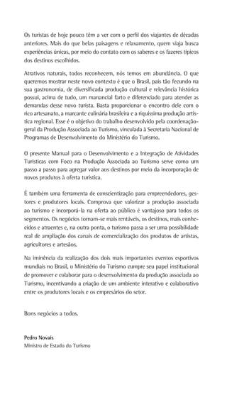 Os turistas de hoje pouco têm a ver com o perfil dos viajantes de décadas
anteriores. Mais do que belas paisagens e relaxamento, quem viaja busca
experiências únicas, por meio do contato com os saberes e os fazeres típicos
dos destinos escolhidos.
Atrativos naturais, todos reconhecem, nós temos em abundância. O que
queremos mostrar neste novo contexto é que o Brasil, país tão fecundo na
sua gastronomia, de diversificada produção cultural e relevância histórica
possui, acima de tudo, um manancial farto e diferenciado para atender as
demandas desse novo turista. Basta proporcionar o encontro dele com o
rico artesanato, a marcante culinária brasileira e a riquíssima produção artís-
tica regional. Esse é o objetivo do trabalho desenvolvido pela coordenação-
geral da Produção Associada ao Turismo, vinculada à Secretaria Nacional de
Programas de Desenvolvimento do Ministério do Turismo.
O presente Manual para o Desenvolvimento e a Integração de Atividades
Turísticas com Foco na Produção Associada ao Turismo serve como um
passo a passo para agregar valor aos destinos por meio da incorporação de
novos produtos à oferta turística.
É também uma ferramenta de conscientização para empreendedores, ges-
tores e produtores locais. Comprova que valorizar a produção associada
ao turismo e incorporá-la na oferta ao público é vantajoso para todos os
segmentos. Os negócios tornam-se mais rentáveis, os destinos, mais conhe-
cidos e atraentes e, na outra ponta, o turismo passa a ser uma possibilidade
real de ampliação dos canais de comercialização dos produtos de artistas,
agricultores e artesãos.
Na iminência da realização dos dois mais importantes eventos esportivos
mundiais no Brasil, o Ministério do Turismo cumpre seu papel institucional
de promover e colaborar para o desenvolvimento da produção associada ao
Turismo, incentivando a criação de um ambiente interativo e colaborativo
entre os produtores locais e os empresários do setor.
Bons negócios a todos.
Pedro Novais
Ministro de Estado do Turismo
 