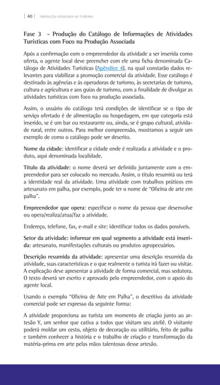 | 40 | PRODUÇÃO ASSOCIADA AO TURISMO
Fase 3 - Produção do Catálogo de Informações de Atividades
Turísticas com Foco na Produção Associada
Após a confirmação com o empreendedor da atividade a ser inserida como
oferta, o agente local deve preencher com ele uma ficha denominada Ca-
tálogo de Atividades Turísticas (Apêndice 4), na qual constarão dados re-
levantes para viabilizar a promoção comercial da atividade. Esse catálogo é
destinado às agências e às operadoras de turismo, às secretarias de turismo,
cultura e agricultura e aos guias de turismo, com a finalidade de divulgar as
atividades turísticas com foco na produção associada.
Assim, o usuário do catálogo terá condições de identificar se o tipo de
serviço ofertado é de alimentação ou hospedagem, em que categoria está
inserido, se é um bar ou restaurante ou, ainda, se é grupo cultural, ativida-
de rural, entre outros. Para melhor compreensão, mostramos a seguir um
exemplo de como o catálogo pode ser descrito.
Nome da cidade: identificar a cidade onde é realizada a atividade e o pro-
duto, aqui denominada localidade.
Título da atividade: o nome deverá ser definido juntamente com o em-
preendedor para ser colocado no mercado. Assim, o título resumirá ou terá
a identidade real da atividade. Uma atividade com trabalhos práticos em
artesanato em palha, por exemplo, pode ter o nome de “Oficina de arte em
palha”.
Empreendedor que opera: especificar o nome da pessoa que desenvolve
ou opera/realiza/atua/faz a atividade.
Endereço, telefone, fax, e-mail e site: identificar todos os dados possíveis.
Setor da atividade: informar em qual segmento a atividade está inseri-
da: artesanato, manifestações culturais ou produtos agropecuários.
Descrição resumida da atividade: apresentar uma descrição resumida da
atividade, suas características e o que realmente o turista irá fazer ou visitar.
A explicação deve apresentar a atividade de forma comercial, mas sedutora.
O texto deverá ser escrito e aprovado pelo empreendedor, com o apoio do
agente local.
Usando o exemplo “Oficina de Arte em Palha”, o descritivo da atividade
comercial pode ser expresso da seguinte forma:
A atividade proporciona ao turista um momento de criação junto ao ar-
tesão Y, um senhor que cativa a todos que visitam seu ateliê. O visitante
poderá moldar um cesto, objeto de decoração ou utilitário, feito de palha
e também conhecer a história e o trabalho de criação e transformação da
matéria-prima em arte pelas mãos talentosas desse artesão.
 