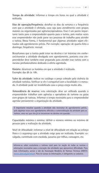 PRODUÇÃO ASSOCIADA AO TURISMO | 41 |
Tempo da atividade: informar o tempo em horas no qual a atividade é
realizada.
Dias de operação/frequência: detalhar os dias da semana e a frequência
com que a atividade é ofertada, caso seja para atendimento com grupos
maiores ou organizados por agências/operadoras. Esse é um ponto impor-
tante tanto para o empreendedor quanto para o turista, pois muitas vezes
esse empreendedor não pode parar seu processo de trabalho para atender
o turista. Dessa forma, é fundamental que algumas atividades sejam efe-
tuadas sob agendamento prévio. Por exemplo: operação: de quarta-feira a
domingo; frequência: mensal.
Ressaltamos que o turista pode estar no destino e ter interesse em conhe-
cer/vivenciar a atividade divulgada sem agendamento, portanto esse em-
preendedor deve também estar preparado para atender esse turista com o
mesmo profissionalismo dedicado à oferta agendada.
Horário: descrever os horários em que a atividade é realizada.
Exemplo: das 8h às 10h.
Valor da atividade: indicar no catálogo o preço cobrado pela vivência da
atividade turística. Verificar se ele é compatível com a localidade e o merca-
do. A atividade pode ser inviabilizada caso o preço esteja muito alto.
Antecedência de reserva: esta orientação deve ser utilizada quando o
empreendedor trabalhar com agências e operadoras de turismo ou guias
com grupos de turistas. Informar o tempo necessário para o empreendedor
agendar previamente a organização da atividade.
Capacidades máxima e mínima: definir o número mínimo ou máximo de
pessoas para a realização da atividade.
Nível de dificuldade: informar o nível de dificuldade em relação ao esforço
físico e à segurança que a atividade exige para ser realizada. Exemplo: ca-
valgada, caminhada com escalada, passeios por trilhas, canoagem, etc.
Informe-se sobre ecoturismo e turismo rural para ter noção de todas as normas e
orientações necessárias para a execução das atividades que apresentem dificuldade. Para
mais informações, acesse o site da Associação Brasileira de Normas Técnicas (ABNT):
<www.abnt.org.br/mtur>. Para ter acesso às informações, é obrigatório se cadastrar.
É importante ressaltar quando a atividade não necessitar de agendamento prévio,
pois algumas vezes esse agendamento dificulta a comercialização da atividade para os
turistas, uma vez que eles já se encontram no destino em questão.
 