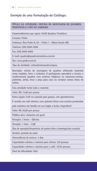 | 42 | PRODUÇÃO ASSOCIADA AO TURISMO
Exemplo de uma formatação do Catálogo:
Empreendimento que opera: Ateliê Quadros Temáticos
Contato: Pedro
Endereço: Rua Pedro II, 04 – Pedro I – Minas Gerais-MG	
Telefone: (99) 9999-9999
Fax: (99) 9999-9999
E-mail: quadro@quadrostemáticos.com.br
Site: www.pedro.com.br
Tipo de atividade: cultural/artesanal/compras
Descrição: oficina de montagem de quadros utilizando materiais
como madeira, ferro e cerâmica. O participante aprenderá a técnica e
confeccionará quadros com motivos religiosos ou naturezas-mortas,
podendo, ainda, levar a peça para casa ou comprar outras obras do
artista.
Esta atividade inclui todo o material.
Valor: R$ 15,00 por pessoa
Outra opção: Café na varanda para grupos, sob agendamento.
É servido um café mineiro, com quitutes feitos com receitas produzidas
pela matriarca da família em seu fogão a lenha. Imperdível!
Valor: R$ 20,00 por pessoa
Público-alvo: visitantes em geral
Duração: 2 horas - Oficina
Duração: 1 hora – Café
Dias de operação/frequência: de quinta-feira a domingo/sob consulta
Horário: período da tarde
Antecedência de reserva: 3 dias
Capacidades mínima e máxima para oficina: 2/8 pessoas
Capacidades mínima e máxima para o café: 10/30 pessoas
Nível de dificuldade: fácil
Título da atividade: Oficina de montagem de quadros
temáticos e café na varanda
 