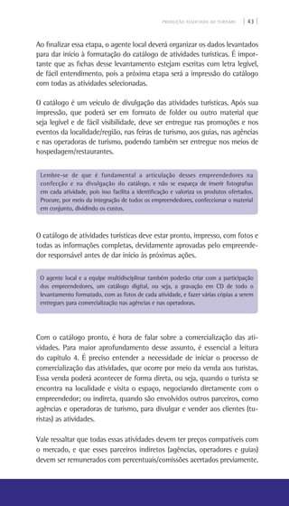 PRODUÇÃO ASSOCIADA AO TURISMO | 43 |
Ao finalizar essa etapa, o agente local deverá organizar os dados levantados
para dar início à formatação do catálogo de atividades turísticas. É impor-
tante que as fichas desse levantamento estejam escritas com letra legível,
de fácil entendimento, pois a próxima etapa será a impressão do catálogo
com todas as atividades selecionadas.
O catálogo é um veículo de divulgação das atividades turísticas. Após sua
impressão, que poderá ser em formato de folder ou outro material que
seja legível e de fácil visibilidade, deve ser entregue nas promoções e nos
eventos da localidade/região, nas feiras de turismo, aos guias, nas agências
e nas operadoras de turismo, podendo também ser entregue nos meios de
hospedagem/restaurantes.
O catálogo de atividades turísticas deve estar pronto, impresso, com fotos e
todas as informações completas, devidamente aprovadas pelo empreende-
dor responsável antes de dar início às próximas ações.
Com o catálogo pronto, é hora de falar sobre a comercialização das ati-
vidades. Para maior aprofundamento desse assunto, é essencial a leitura
do capítulo 4. É preciso entender a necessidade de iniciar o processo de
comercialização das atividades, que ocorre por meio da venda aos turistas.
Essa venda poderá acontecer de forma direta, ou seja, quando o turista se
encontra na localidade e visita o espaço, negociando diretamente com o
empreendedor; ou indireta, quando são envolvidos outros parceiros, como
agências e operadoras de turismo, para divulgar e vender aos clientes (tu-
ristas) as atividades.
Vale ressaltar que todas essas atividades devem ter preços compatíveis com
o mercado, e que esses parceiros indiretos (agências, operadores e guias)
devem ser remunerados com percentuais/comissões acertados previamente.
Lembre-se de que é fundamental a articulação desses empreendedores na
confecção e na divulgação do catálogo, e não se esqueça de inserir fotografias
em cada atividade, pois isso facilita a identificação e valoriza os produtos ofertados.
Procure, por meio da integração de todos os empreendedores, confeccionar o material
em conjunto, dividindo os custos.
O agente local e a equipe multidisciplinar também poderão criar com a participação
dos empreendedores, um catálogo digital, ou seja, a gravação em CD de todo o
levantamento formatado, com as fotos de cada atividade, e fazer várias cópias a serem
entregues para comercialização nas agências e nas operadoras.
 