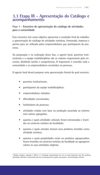 PRODUÇÃO ASSOCIADA AO TURISMO | 45 |
3.3 Etapa III - Apresentação do Catálogo e
acompanhamento
Fase 1 - Encontro de apresentação do catálogo de atividades
para a comunidade
Esse encontro tem como objetivo apresentar o resultado final do trabalho:
a apresentação do catálogo de atividades turísticas, formatado, impresso e
pronto para ser utilizado pelos empreendedores que participaram do pro-
cesso.
Na preparação e na realização desta fase, o agente local, parceiros insti-
tucionais e a equipe multidisciplinar são os maiores responsáveis pelo en-
contro, dividindo tarefas e competências. O importante é convidar toda a
comunidade e os empreendedores envolvidos no processo.
O agente local deverá preparar uma apresentação formal da qual constem:
• parceiros institucionais;
• participantes da equipe multidisciplinar;
• empreendedores visitados;
• dificuldades encontradas;
• facilitadores do processo;
• atividades criadas com base na produção associada ao turismo
com valores agregados;
• quantas e quais atividades culturais foram estruturadas e inseri-
das no contexto turístico da localidade;
• quantos e quais artesãos tiveram seus produtos inseridos como
atividade turística;
• quantas e quais propriedades rurais ou produtos agropecuários
foram inseridos no contexto turístico da localidade ao agregarem
valores às suas atividades originais.
8
Roteiro turístico, segundo o MTur, é o “itinerário caracterizado por um ou mais elementos que lhe conferem
identidade, definido e estruturado para fins de planejamento, gestão, promoção e comercialização turística”.
 