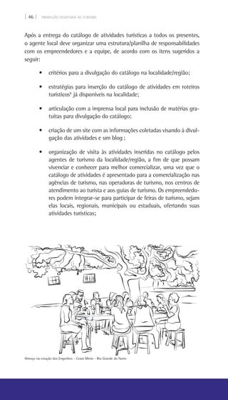 | 46 | PRODUÇÃO ASSOCIADA AO TURISMO
Após a entrega do catálogo de atividades turísticas a todos os presentes,
o agente local deve organizar uma estrutura/planilha de responsabilidades
com os empreendedores e a equipe, de acordo com os itens sugeridos a
seguir:
• critérios para a divulgação do catálogo na localidade/região;
• estratégias para inserção do catálogo de atividades em roteiros
turísticos8
já disponíveis na localidade;
• articulação com a imprensa local para inclusão de matérias gra-
tuitas para divulgação do catálogo;
• criação de um site com as informações coletadas visando à divul-
gação das atividades e um blog ;
• organização de visita às atividades inseridas no catálogo pelos  
agentes de turismo da localidade/região, a fim de que possam
vivenciar e conhecer para melhor comercializar, uma vez que o
catálogo de atividades é apresentado para a comercialização nas
agências de turismo, nas operadoras de turismo, nos centros de
atendimento ao turista e aos guias de turismo. Os empreendedo-
res podem integrar-se para participar de feiras de turismo, sejam
elas locais, regionais, municipais ou estaduais, ofertando suas
atividades turísticas;
Almoço na estação dos Engenhos - Ceará Mirim - Rio grande do Norte
 