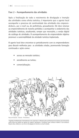 | 48 | PRODUÇÃO ASSOCIADA AO TURISMO
Fase 2 - Acompanhamento das atividades
Após a finalização de todo o movimento de divulgação e inserção
das atividades como oferta turística, é importante que o agente local
acompanhe o processo de continuidade das atividades dos empreen-
dedores, por e-mail ou, de preferência, pessoalmente. Ele deve retornar
ao empreendimento de maneira periódica e acompanhar o andamento das
atividades turísticas, atualizando, sempre que necessário, a versão digital
do catálogo de atividades. O acompanhamento do empreendedor objetiva
promover a sustentabilidade da atividade turística implantada.
O agente local deve encontrar-se periodicamente com os empreendedores
para discutir melhorias para as atividades criadas, promovendo formação
continuada e ações como:
• acesso ao mercado turístico;
• atendimento ao turista;
• comercialização;
9
Significa familiarização. Normalmente esta expressão é utilizada pelos profissionais do turismo para denominar
visitas feitas por grupos de agentes de viagens, operadores e receptivos, para conhecer cidades e seus atrativos.
Depois disso, elabora-se um mix de divulgação do destino ou local visitado.
Hoje tem Gravatá - Gravatá - Pernambuco
 