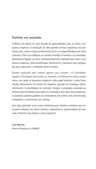Turismo em ascensão
O Brasil está diante de uma década de oportunidades para as micro e pe-
quenas empresas. A realização de dois grandes eventos esportivos nos pró-
ximos anos, como a Copa do Mundo de 2014 e os Jogos Olímpicos de 2016,
colocam o País em evidência no cenário mundial. O turismo e as atividades
diretamente ligadas ao setor, fundamentalmente realizadas por micro e pe-
quenas empresas, serão beneficiadas diretamente e precisam estar prepara-
das para aproveitar a realização destes eventos.
Estudo realizado pelo Sebrae apurou que existem 117 atividades
ligadas à Produção Associada ao Turismo, em diferentes ramos econô-
micos, nas quais as pequenas empresas terão papel decisivo e serão bene-
ficiadas diretamente em termos de negócios, geração de empregos, desen-
volvimento e consolidação no mercado. Integrar a produção associada ao
turismo gera benefícios para todos os envolvidos, pois além dos produtores,
os destinos também ganham ao construírem uma oferta mais diversificada,
competitiva e interessante aos turistas.
Este guia pretende servir como referência para destinos turísticos que ne-
cessitem otimizar sua oferta turística e aproveitar as oportunidades de mer-
cado. Portanto, boa leitura e bons negócios!
Luiz Barretto
Diretor-Presidente do SEBRAE
 