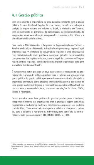 PRODUÇÃO ASSOCIADA AO TURISMO | 51 |
4.1 Gestão pública
Este texto aborda a importância de uma parceria constante com a gestão
pública de uma localidade/região. Deve-se, antes, considerar e reforçar a
posição do órgão máximo do turismo no Brasil, o Ministério do Turismo.
Este, considerando os princípios da participação, da sustentabilidade, da
integração e da descentralização, compreendeu e assumiu a diversidade e a
pluralidade do Estado brasileiro.
Para tanto, o Ministério criou o Programa de Regionalização do Turismo -
Roteiros do Brasil, estabelecendo as instâncias de governança regional, aqui
entendido que “A instância de governança regional é uma organização
com participação do poder público e dos atores privados dos municípios
componentes das regiões turísticas, com o papel de coordenar o Progra-
ma em âmbito regional”, consolidando uma melhor organização para gerir
a atividade turística no Brasil11
.
É fundamental saber por que se deve estar atento à necessidade de pla-
nejamento e gestão de políticas públicas para o turismo, ou seja, entender
que a política de gestão pública para o turismo é uma atitude planejada e
organizada que servirá como processo orientador das ações e dos planos de
uma gestão moderna, integrada e compartilhada do setor público local, em
parceria com a comunidade local, empresas, associações de classe, ONGs,
Estado e Federação.
Dessa maneira, uma boa política de gestão pública para o turismo,
independentemente da organização que a pratique, sejam conselhos
municipais, estaduais ou federais, movimentos populares ou poderes
constituídos, “deve estar orientada para o público e não para o priva-
do, para o coletivo e não para os indivíduos, para benefício da comu-
nidade e não dos compadres” (TENÓRIO, 2006, p. 104).
11
Saiba mais sobre este assunto no site do MTur. Baixe o arquivo dos Cadernos de turismo sobre o Programa de
Regionalização do Turismo. Neste manual há links úteis nos quais pode ser encontrado o endereço correto para
o acesso.
 