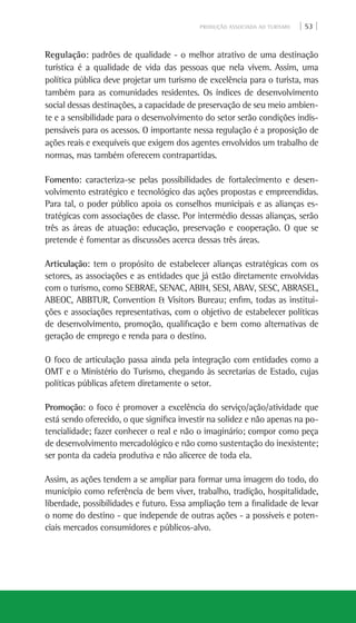 PRODUÇÃO ASSOCIADA AO TURISMO | 53 |
Regulação: padrões de qualidade - o melhor atrativo de uma destinação
turística é a qualidade de vida das pessoas que nela vivem. Assim, uma
política pública deve projetar um turismo de excelência para o turista, mas
também para as comunidades residentes. Os índices de desenvolvimento
social dessas destinações, a capacidade de preservação de seu meio ambien-
te e a sensibilidade para o desenvolvimento do setor serão condições indis-
pensáveis para os acessos. O importante nessa regulação é a proposição de
ações reais e exequíveis que exigem dos agentes envolvidos um trabalho de
normas, mas também oferecem contrapartidas.
Fomento: caracteriza-se pelas possibilidades de fortalecimento e desen-
volvimento estratégico e tecnológico das ações propostas e empreendidas.
Para tal, o poder público apoia os conselhos municipais e as alianças es-
tratégicas com associações de classe. Por intermédio dessas alianças, serão
três as áreas de atuação: educação, preservação e cooperação. O que se
pretende é fomentar as discussões acerca dessas três áreas.
Articulação: tem o propósito de estabelecer alianças estratégicas com os
setores, as associações e as entidades que já estão diretamente envolvidas
com o turismo, como SEBRAE, SENAC, Abih, Sesi, Abav, Sesc, Abrasel,
Abeoc, ABBTUR, Convention & Visitors Bureau; enfim, todas as institui-
ções e associações representativas, com o objetivo de estabelecer políticas
de desenvolvimento, promoção, qualificação e bem como alternativas de
geração de emprego e renda para o destino.
O foco de articulação passa ainda pela integração com entidades como a
OMT e o Ministério do Turismo, chegando às secretarias de Estado, cujas
políticas públicas afetem diretamente o setor.
Promoção: o foco é promover a excelência do serviço/ação/atividade que
está sendo oferecido, o que significa investir na solidez e não apenas na po-
tencialidade; fazer conhecer o real e não o imaginário; compor como peça
de desenvolvimento mercadológico e não como sustentação do inexistente;
ser ponta da cadeia produtiva e não alicerce de toda ela.
Assim, as ações tendem a se ampliar para formar uma imagem do todo, do
município como referência de bem viver, trabalho, tradição, hospitalidade,
liberdade, possibilidades e futuro. Essa ampliação tem a finalidade de levar
o nome do destino - que independe de outras ações - a possíveis e poten-
ciais mercados consumidores e públicos-alvo.
 