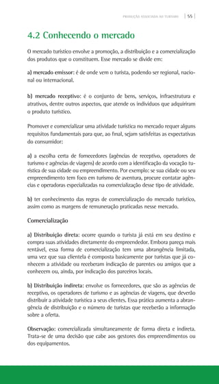 PRODUÇÃO ASSOCIADA AO TURISMO | 55 |
4.2 Conhecendo o mercado
O mercado turístico envolve a promoção, a distribuição e a comercialização
dos produtos que o constituem. Esse mercado se divide em:
a) mercado emissor: é de onde vem o turista, podendo ser regional, nacio-
nal ou internacional.
b) mercado receptivo: é o conjunto de bens, serviços, infraestrutura e
atrativos, dentre outros aspectos, que atende os indivíduos que adquiriram
o produto turístico.
Promover e comercializar uma atividade turística no mercado requer alguns
requisitos fundamentais para que, ao final, sejam satisfeitas as expectativas
do consumidor:
a) a escolha certa de fornecedores (agências de receptivo, operadores de
turismo e agências de viagens) de acordo com a identificação da vocação tu-
rística de sua cidade ou empreendimento. Por exemplo: se sua cidade ou seu
empreendimento tem foco em turismo de aventura, procure contatar agên-
cias e operadoras especializadas na comercialização desse tipo de atividade.
b) ter conhecimento das regras de comercialização do mercado turístico,
assim como as margens de remuneração praticadas nesse mercado.
Comercialização
a) Distribuição direta: ocorre quando o turista já está em seu destino e
compra suas atividades diretamente do empreendedor. Embora pareça mais
rentável, essa forma de comercialização tem uma abrangência limitada,
uma vez que sua clientela é composta basicamente por turistas que já co-
nhecem a atividade ou receberam indicação de parentes ou amigos que a
conhecem ou, ainda, por indicação dos parceiros locais.
b) Distribuição indireta: envolve os fornecedores, que são as agências de
receptivo, os operadores de turismo e as agências de viagens, que deverão
distribuir a atividade turística a seus clientes. Essa prática aumenta a abran-
gência de distribuição e o número de turistas que receberão a informação
sobre a oferta.
Observação: comercializada simultaneamente de forma direta e indireta.
Trata-se de uma decisão que cabe aos gestores dos empreendimentos ou
dos equipamentos.
 