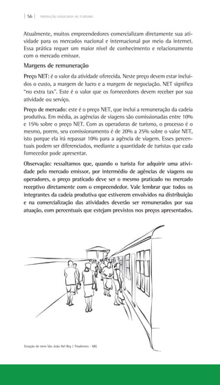 | 56 | PRODUÇÃO ASSOCIADA AO TURISMO
Atualmente, muitos empreendedores comercializam diretamente sua ati-
vidade para os mercados nacional e internacional por meio da internet.
Essa prática requer um maior nível de conhecimento e relacionamento
com o mercado emissor.
Margens de remuneração
Preço NET: é o valor da atividade oferecida. Neste preço devem estar inclui-
dos o custo, a margem de lucro e a margem de negociação. NET significa
“no extra tax”. Este é o valor que os fornecedores devem receber por sua
atividade ou serviço.
Preço de mercado: este é o preço NET, que inclui a remuneração da cadeia
produtiva. Em média, as agências de viagens são comissionadas entre 10%
e 15% sobre o preço NET. Com as operadoras de turismo, o processo é o
mesmo, porem, seu comissionamento é de 20% a 25% sobre o valor NET,
isto porque ela irá repassar 10% para a agência de viagem. Esses percen-
tuais podem ser diferenciados, mediante a quantidade de turistas que cada
fornecedor pode apresentar.
Observação: ressaltamos que, quando o turista for adquirir uma ativi-
dade pelo mercado emissor, por intermédio de agências de viagens ou
operadores, o preço praticado deve ser o mesmo praticado no mercado
receptivo diretamente com o empreendedor. Vale lembrar que todos os
integrantes da cadeia produtiva que estiverem envolvidos na distribuição
e na comercialização das atividades deverão ser remunerados por sua
atuação, com percentuais que estejam previstos nos preços apresentados.
Estação de trem São João Del Rey / Tiradentes - MG
 