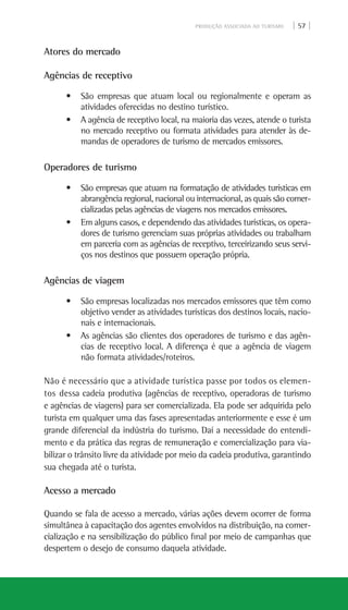 PRODUÇÃO ASSOCIADA AO TURISMO | 57 |
Atores do mercado
Agências de receptivo
• São empresas que atuam local ou regionalmente e operam as
atividades oferecidas no destino turístico.
• A agência de receptivo local, na maioria das vezes, atende o turista
no mercado receptivo ou formata atividades para atender às de-
mandas de operadores de turismo de mercados emissores.
Operadores de turismo
• São empresas que atuam na formatação de atividades turísticas em
abrangência regional, nacional ou internacional, as quais são comer-
cializadas pelas agências de viagens nos mercados emissores.
• Em alguns casos, e dependendo das atividades turísticas, os opera-
dores de turismo gerenciam suas próprias atividades ou trabalham
em parceria com as agências de receptivo, terceirizando seus servi-
ços nos destinos que possuem operação própria.
Agências de viagem
• São empresas localizadas nos mercados emissores que têm como
objetivo vender as atividades turísticas dos destinos locais, nacio-
nais e internacionais.
• As agências são clientes dos operadores de turismo e das agên-
cias de receptivo local. A diferença é que a agência de viagem
não formata atividades/roteiros.
Não é necessário que a atividade turística passe por todos os elemen-
tos dessa cadeia produtiva (agências de receptivo, operadoras de turismo
e agências de viagens) para ser comercializada. Ela pode ser adquirida pelo
turista em qualquer uma das fases apresentadas anteriormente e esse é um
grande diferencial da indústria do turismo. Daí a necessidade do entendi-
mento e da prática das regras de remuneração e comercialização para via-
bilizar o trânsito livre da atividade por meio da cadeia produtiva, garantindo
sua chegada até o turista.
Acesso a mercado
Quando se fala de acesso a mercado, várias ações devem ocorrer de forma
simultânea à capacitação dos agentes envolvidos na distribuição, na comer-
cialização e na sensibilização do público final por meio de campanhas que
despertem o desejo de consumo daquela atividade.
 