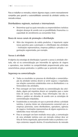 | 58 | PRODUÇÃO ASSOCIADA AO TURISMO
Para se trabalhar os mercados, existem algumas etapas a serem necessariamente
cumpridas para garantir a sustentabilidade comercial da atividade turística no
mercado emissor.
Distribuidores regionais, nacionais e internacionais
• Determinar qual ou quais mercados os empreendedores turísticos
desejam alcançar de acordo com as possibilidades financeiras e a
capacidade de atendimento ao consumidor final.
Busca de novos canais de promoção e distribuição
• Além dos integrantes da cadeia produtiva, é importante captar
novos parceiros para a promoção e a distribuição das atividades
- instituições representativas, empresas públicas e privadas e or-
ganizações segmentadas, por exemplo.
Acesso à atividade
O objetivo da estratégia de distribuição é garantir o acesso à atividade ofer-
tada, não só na comercialização por intermédio de agências de viagens
e operadores, mas também na competitividade proporcionada pelas suas
características, preços praticados e o público que se pretende atingir.
Segurança na comercialização
• Todos os envolvidos no processo de distribuição e comercializa-
ção da atividade turística devem se sentir seguros e respeitados
nas relações comerciais estabelecidas entre os distribuidores e os
fornecedores das atividades.
• Para conseguir um bom resultado na comercialização das ativi-
dades, alguns pré-requisitos devem ser cumpridos para o maior
êxito de acesso aos mercados. Essas informações não são es-
táticas e podem ser alteradas de acordo com as estratégias de
comercialização estipuladas.
• Estabelecidos os mercados em que se pretende ofertar a atividade
turística, é preciso iniciar um relacionamento comercial com as
empresas potenciais, como distribuidores, operadores, agências
de viagens e instituições representativas de alguns segmentos es-
tabelecidos nesse mercado emissor.
• Para se conseguir um bom resultado nessa ação, a comunicação
de uma atividade turística com um mercado emissor deve ser
feita de forma organizada, apresentando todos os produtos e ser-
viços existentes naquele destino. O reconhecimento do mercado
 