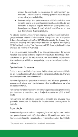 PRODUÇÃO ASSOCIADA AO TURISMO | 59 |
12
É o conjunto de agentes, operadores, hoteleiros e prestadores de serviços turísticos.
emissor da organização e a maturidade do trade turístico12
au-
mentam a credibilidade e a confiança para que novas relações
comerciais sejam estabelecidas.
• Como estratégia para apresentar novas atividades turísticas a um
mercado, sugere-se a parceria com uma entidade/instituição que
represente as empresas daquele mercado e o poder público local.
Conquistar a confiança dessas instituições significa receber um
aval de qualidade daqueles produtos.
No primeiro momento, trabalhar com empresas que fazem parte de institui-
ções/associações também é uma boa opção de segurança para os empreen-
dedores. Exemplos de instituições: Braztoa (Associação Brasileira de Ope-
radores de Viagens); Abav (Associação Brasileira de Agentes de Viagens);
Bito (Brazilian Incoming Tour Operator); Abeta (Associação Brasileira das
Empresas de Turismo de Aventura).
O acesso ao mercado consumidor é um dos grandes gargalos do turismo
nacional, pois grande parte dos empreendedores atuais desconhece o fun-
cionamento da gestão do setor turístico, suas necessidades os pré-requi-
sitos mínimos que viabilizam a negociação entre os mercados receptivos e
emissores.
Oportunidades de mercado
Conhecer as oportunidades de mercado facilita a inserção de uma atividade
em um mercado emissor. Destacamos três maneiras orientadas de obter um
alto desempenho no mercado emissor:
Fornecer algo escasso: apresentar ao mercado uma atividade que venha a
atender um desejo ou uma expectativa que não é suprida atualmente pelas
atividades existentes.
Fornecer de maneira nova: inovar em comunicação e/ou ações promocionais
que aumentem o entendimento e o desejo de consumo do público final/
turista.
Fornecer uma nova atividade: apresentar ao mercado uma atividade nova
que venha ao encontro do desejo e das necessidades de certo segmento de
mercado.
Segmentação
As empresas ligadas ao turismo - organizações e instituições, tanto nacio-
nais quanto internacionais - têm buscado um diferencial com novas con-
figurações, melhorando e ampliando os retornos financeiros da atividade
 