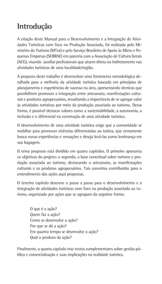 A criação deste Manual para o Desenvolvimento e a Integração de Ativi-
dades Turísticas com foco na Produção Associada, foi realizada pelo Mi-
nistério do Turismo (MTur) e pelo Serviço Brasileiro de Apoio às Micro e Pe-
quenas Empresas (SEBRAE) em parceria com a Associação de Cultura Gerais
(ACG), visando auxiliar profissionais que atuem direta ou indiretamente nas
atividades turísticas de uma localidade/região.
A proposta deste trabalho é desenvolver uma ferramenta metodológica de-
talhada para a melhoria da atividade turística baseada em princípios de
planejamento e experiências de sucesso na área, apresentando técnicas que
possibilitem promover a integração entre artesanato, manifestações cultu-
rais e produtos agropecuários, ressaltando a importância de se agregar valor
às atividades turísticas por meio da produção associada ao turismo. Dessa
forma, é possível destacar valores como a sustentabilidade, a autonomia, a
inclusão e o diferencial na construção de uma atividade turística.
O desenvolvimento de uma atividade turística exige que a comunidade se
mobilize para promover vivências diferenciadas ao turista, que certamente
busca novas experiências e sensações e deseja levá-las como lembrança em
sua bagagem.
O tema proposto está dividido em quatro capítulos. O primeiro apresenta
os objetivos do projeto; o segundo, a base conceitual sobre turismo e pro-
dução associada ao turismo, destacando o artesanato, as manifestações
culturais e os produtos agropecuários. Tais conceitos contribuirão para o
entendimento das ações aqui propostas.
O terceiro capítulo descreve o passo a passo para o desenvolvimento e a
integração de atividades turísticas com foco na produção associada ao tu-
rismo, organizado por ações que se agrupam da seguinte forma:
O que é a ação?
Quem faz a ação?
	Como se desenvolve a ação?
	Por que se dá a ação?
Em quanto tempo se desenvolve a ação?
Qual o produto da ação?
Finalmente, o quarto capítulo traz textos complementares sobre gestão pú-
blica e comercialização e suas implicações na realidade turística.
Introdução
 