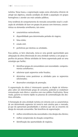 | 60 | PRODUÇÃO ASSOCIADA AO TURISMO
turística. Nessa busca, a segmentação surgiu como alternativa eficiente de
atingir tais objetivos, criando condições de dividir a população em grupos
homogêneos e atender aos mais variados públicos.
Uma tendência de comportamento do mercado consumidor atual é a reali-
zação de atividades de lazer em grupos de pessoas com interesses, caracte-
rísticas ou demandas semelhantes, tais como:
• características socioculturais;
• disponibilidade para determinados períodos de viagens;
• faixa etária;
• estado civil;
• preferência por destinos ou atividades.
Essa prática, se bem observada, torna-se uma grande oportunidade para
adequação da oferta direcionada de uma atividade turística a um grupo es-
pecífico de pessoas. Ofertar atividades de forma segmentada pode ser uma
estratégia que facilite:
• identificar grupos de consumidores com necessidades  comporta-
mentos semelhantes;
• selecionar quais segmentos serão focados;
• determinar como posicionar as atividades para os segmentos
selecionados;
• desenvolver estratégias de promoção.
A segmentação da oferta é interessante quando se dispõe de informa-
ções sobre um determinado grupo de consumo, podendo-se estabelecer
comunicação mais direta e assertiva com esse público final/turista. Desse
modo, garante-se retorno rápido no processo de comercialização dos des-
tinos ofertados.
A formatação de uma atividade turística em sintonia com as características
de um determinado segmento irá torná-la mais atrativa para o mercado,
já que ela apresentará peculiaridades e atrativos que vão ao encontro do
desejo do mercado consumidor. São benefícios da segmentação:
• melhor entendimento das necessidades e dos desejos dos clientes;
• melhor compreensão da situação competitiva;
• identificação das oportunidades de negócios.
 
