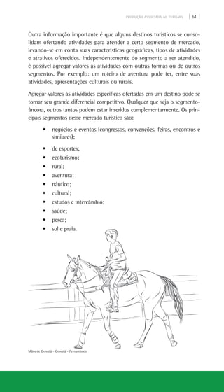 PRODUÇÃO ASSOCIADA AO TURISMO | 61 |
Mãos de Gravatá - Gravatá - Pernambuco
Outra informação importante é que alguns destinos turísticos se conso-
lidam ofertando atividades para atender a certo segmento de mercado,
levando-se em conta suas características geográficas, tipos de atividades
e atrativos oferecidos. Independentemente do segmento a ser atendido,
é possível agregar valores às atividades com outras formas ou de outros
segmentos. Por exemplo: um roteiro de aventura pode ter, entre suas
atividades, apresentações culturais ou rurais.
Agregar valores às atividades específicas ofertadas em um destino pode se
tornar seu grande diferencial competitivo. Qualquer que seja o segmento-
âncora, outros tantos podem estar inseridos complementarmente. Os prin-
cipais segmentos desse mercado turístico são:
• negócios e eventos (congressos, convenções, feiras, encontros e
similares);
• de esportes;
• ecoturismo;
• rural;
• aventura;
• náutico;
• cultural;
• estudos e intercâmbio;
• saúde;
• pesca;
• sol e praia.
 