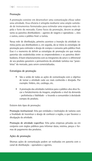 | 62 | PRODUÇÃO ASSOCIADA AO TURISMO
Promoção
A promoção consiste em desenvolver uma comunicação eficaz sobre
uma atividade. Essa eficácia é atingida mediante uma ampla varieda-
de de instrumentos formatados para estimular uma resposta mais rá-
pida e forte do mercado. Como focos da promoção, devem os atingir
tanto os parceiros distribuidores - agentes de viagens e operadoras -, sites
e outros, como o público final: o turista.
Nessa rede de distribuição, primeiro acontece a inserção da atividade tu-
rística junto aos distribuidores e, em seguida, dá-se início às estratégias de
promoção para estimular o desejo de compra e consumo pelo público final.
Esse é o momento de definir as estratégias de promoção em que muitas
parcerias são estabelecidas entre os empreendedores e os parceiros distri-
buidores. O bom relacionamento com os integrantes do setor e o diferencial
de seu produto garantem a permanência da atividade turística nas “prate-
leiras” do mercado, para serem comercializadas.
Estratégias de promoção
• São a união de todas as ações de comunicação com o objetivo
de tornar a atividade cada vez mais conhecida e desejada. Por
exemplo: folders, site, catálogo, etc.
• A promoção das atividades turísticas para o público-alvo deve fo-
car o fortalecimento da imagem, ampliando o nível da demanda
- preferências e fidelidade - e levando o consumidor à decisãode
compra do produto.
Existem dois tipos de promoção:
Promoção institucional: feita por entidades e instituições de turismo com
a finalidade de incentivar o desejo de conhecer a região, o que favorece a
divulgação da atividade.
Promoção de atividade específica: feita pelas empresas privadas ou em
conjunto com órgãos públicos para informar datas, roteiros, preços e for-
mas de pagamento dos produtos.
Ações de promoção
Diversas ações de comunicação podem ser realizadas em parceria com o
canal de distribuição - operadores e agentes.
 