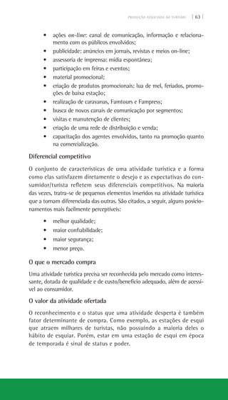 PRODUÇÃO ASSOCIADA AO TURISMO | 63 |
• ações on-line: canal de comunicação, informação e relaciona-
mento com os públicos envolvidos;
• publicidade: anúncios em jornais, revistas e meios on-line;
• assessoria de imprensa: mídia espontânea;
• participação em feiras e eventos;
• material promocional;
• criação de produtos promocionais: lua de mel, feriados, promo-
ções de baixa estação;
• realização de caravanas, Famtours e Fampress;
• busca de novos canais de comunicação por segmentos;
• visitas e manutenção de clientes;
• criação de uma rede de distribuição e venda;
• capacitação dos agentes envolvidos, tanto na promoção quanto
na comercialização.
Diferencial competitivo
O conjunto de características de uma atividade turística e a forma
como elas satisfazem diretamente o desejo e as expectativas do con-
sumidor/turista refletem seus diferenciais competitivos. Na maioria
das vezes, tratra-se de pequenos elementos inseridos na atividade turística
que a tornam diferenciada das outras. São citados, a seguir, alguns posicio-
namentos mais facilmente perceptíveis:
• melhor qualidade;
• maior confiabilidade;
• maior segurança;
• menor preço.
O que o mercado compra
Uma atividade turística precisa ser reconhecida pelo mercado como interes-
sante, dotada de qualidade e de custo/benefício adequado, além de acessí-
vel ao consumidor.
O valor da atividade ofertada
O reconhecimento e o status que uma atividade desperta é também
fator determinante de compra. Como exemplo, as estações de esqui
que atraem milhares de turistas, não possuindo a maioria deles o
hábito de esquiar. Porém, estar em uma estação de esqui em época
de temporada é sinal de status e poder.
 