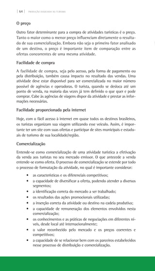 | 64 | PRODUÇÃO ASSOCIADA AO TURISMO
O preço
Outro fator determinante para a compra de atividades turísticas é o preço.
Tanto o maior como o menor preço influenciam diretamente o resulta-
do de sua comercialização. Embora não seja o primeiro fator analisado
de um destino, o preço é importante item de comparação entre as
ofertas concorrentes de uma mesma atividade.
Facilidade de compra
A facilidade de compra, seja pelo acesso, pela forma de pagamento ou
pela distribuição, também causa impacto no resultado das vendas. Uma
atividade deve estar disponível para ser comercializada no maior número
possível de agências e operadoras. O turista, quando se desloca até um
ponto de venda, na maioria das vezes já tem definido o que quer e pode
comprar. Cabe às agências de viagens dispor da atividade e prestar as infor-
mações necessárias.
Facilidade proporcionada pela internet
Hoje, com o fácil acesso à internet em quase todos os destinos brasileiros,
os turistas organizam sua viagem utilizando esse veículo. Assim, é impor-
tante ter um site com suas ofertas e participar de sites municipais e estadu-
ais de turismo de sua localidade/região.
Comercialização
Entende-se como comercialização de uma atividade turística a efetivação
da venda aos turistas no seu mercado emissor. O que antecede a venda
entende-se como oferta. O processo de comercialização se estende por todo
o processo de formatação da atividade, no qual é importante considerar:
• as características e os diferenciais competitivos;
• a capacidade de diversificar a oferta, podendo atender a diversos
segmentos;
• a identificação correta do mercado a ser trabalhado;
• os resultados das ações promocionais utilizadas;
• a inserção correta da atividade ou destino na cadeia produtiva;
• a capacidade de remuneração dos elementos envolvidos nesta
comercialização;
• os conhecimentos e as práticas de negociações em diferentes ní-
veis, desde local até internacionalmente;
• o valor reconhecido pelo mercado e os preços coerentes e
competitivos;
• a capacidade de se relacionar bem com os parceiros estabelecidos
nesse processo de distribuição e comercialização.
 