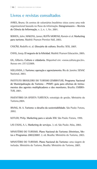 | 66 | PRODUÇÃO ASSOCIADA AO TURISMO
Livros e revistas consultados
AYRES, Bruno. Os centros de voluntários brasileiros vistos como uma rede
organizacional baseada no fluxo da informação. Datagramazero – Revista
de Ciência da Informação, v. 2, n. 1, fev. 2001.
BOWEN, John; MAKENS, James; RUFÍN MORENO, Ramón et al. Marketing
para turismo. Madrid: Pearson Prentice Hall, 2003.
CASCÃO, Rodolfo et. al. Glossário de cultura. Brasília: Sesi, 2007.
CHIAS, Josep. El negocio de la felicidad. Madrid: Pearson Educación, 2005.
GIL, Gilberto. Cultura e cidadania. Disponível em: <www.cultura.gov.br>.
Acesso em: 27/12/2009.
HOLLANDA, J. Turismo: operação e agenciamento. Rio de Janeiro: Senac
Nacional, 2003.
INSTITUTO BRASILEIRO DO TURISMO (EMBRATUR). Programa Nacional
de Municipalização do Turismo - PNMT: guia para oficinas de treina-
mentos dos agentes multiplicadores e dos monitores. Brasília: Embra-
tur, 2001.
INVENTÁRIO DA OFERTA TURÍSTICA: estratégia de gestão. Ministério do
turismo,2004.
IRVING, M. A. Turismo: o desafio da sustentabilidade. São Paulo: Futura,
2002.
KOTLER, Philip. Marketing para o século XXI. São Paulo: Futura, 1999.
LAS CASAS, A. L. Marketing de serviços. 3. ed. São Paulo: Atlas, 2002.
MINISTÉRIO DO TURISMO. Plano Nacional do Turismo: Diretrizes, Me-
tas e Programas 2003/2007. 2. ed. Brasília: Ministério do Turismo, 2003.
MINISTÉRIO DO TURISMO. Plano Nacional do Turismo: uma viagem de
inclusão. Ministério do Turismo, Brasília: Ministério do Turismo, 2007.
 