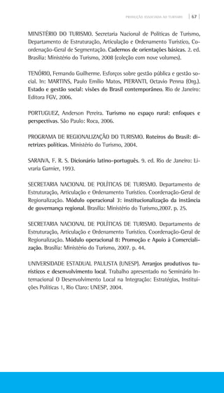 PRODUÇÃO ASSOCIADA AO TURISMO | 67 |
MINISTÉRIO DO TURISMO. Secretaria Nacional de Políticas de Turismo,
Departamento de Estruturação, Articulação e Ordenamento Turístico, Co-
ordenação-Geral de Segmentação. Cadernos de orientações básicas. 2. ed.
Brasília: Ministério do Turismo, 2008 (coleção com nove volumes).
TENÓRIO, Fernando Guilherme. Esforços sobre gestão pública e gestão so-
cial. In: MARTINS, Paulo Emílio Matos, PIERANTI, Octavio Penna (Org.).
Estado e gestão social: visões do Brasil contemporâneo. Rio de Janeiro:
Editora FGV, 2006.
PORTUGUEZ, Anderson Pereira. Turismo no espaço rural: enfoques e
perspectivas. São Paulo: Roca, 2006.
PROGRAMA DE REGIONALIZAÇÃO DO TURISMO. Roteiros do Brasil: di-
retrizes políticas. Ministério do Turismo, 2004.
SARAIVA, F. R. S. Dicionário latino-português. 9. ed. Rio de Janeiro: Li-
vraria Garnier, 1993.
Secretaria Nacional de Políticas de Turismo. Departamento de
Estruturação, Articulação e Ordenamento Turístico. Coordenação-Geral de
Regionalização. Módulo operacional 3: institucionalização da instância
de governança regional. Brasília: Ministério do Turismo,2007. p. 25.
Secretaria Nacional de Políticas de Turismo. Departamento de
Estruturação, Articulação e Ordenamento Turístico. Coordenação-Geral de
Regionalização. Módulo operacional 8: Promoção e Apoio à Comerciali-
zação. Brasília: Ministério do Turismo, 2007. p. 44.
UNIVERSIDADE ESTADUAL PAULISTA (UNESP). Arranjos produtivos tu-
rísticos e desenvolvimento local. Trabalho apresentado no Seminário In-
ternacional O Desenvolvimento Local na Integração: Estratégias, Institui-
ções Políticas 1, Rio Claro: Unesp, 2004.
 