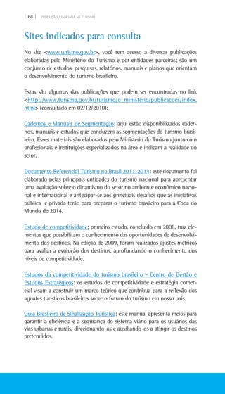 | 68 | PRODUÇÃO ASSOCIADA AO TURISMO
Sites indicados para consulta
No site <www.turismo.gov.br>, você tem acesso a diversas publicações
elaboradas pelo Ministério do Turismo e por entidades parceiras; são um
conjunto de estudos, pesquisas, relatórios, manuais e planos que orientam
o desenvolvimento do turismo brasileiro.
Estas são algumas das publicações que podem ser encontradas no link
<http://www.turismo.gov.br/turismo/o_ministerio/publicacoes/index.
html> (consultado em 02/12/2010):
Cadernos e manuais de segmentação: aqui estão disponibilizados cader-
nos, manuais e estudos que conduzem as segmentações do turismo brasi-
leiro. Esses materiais são elaborados pelo Ministério do Turismo junto com
profissionais e instituições especializados na área e indicam a realidade do
setor.
Documento Referencial Turismo no Brasil 2011-2014: este documento foi
elaborado pelas principais entidades do turismo nacional para apresentar
uma avaliação sobre o dinamismo do setor no ambiente econômico nacio-
nal e internacional e antecipar-se aos principais desafios que as iniciativas
pública e privada terão para preparar o turismo brasileiro para a Copa do
Mundo de 2014.
Estudo de competitividade: primeiro estudo, concluído em 2008, traz ele-
mentos que possibilitam o conhecimento das oportunidades de desenvolvi-
mento dos destinos. Na edição de 2009, foram realizados ajustes métricos
para avaliar a evolução dos destinos, aprofundando o conhecimento dos
níveis de competitividade.
Estudos da competitividade do turismo brasileiro - Centro de Gestão e
Estudos Estratégicos: os estudos de competitividade e estratégia comer-
cial visam a construir um marco teórico que contribua para a reflexão dos
agentes turísticos brasileiros sobre o futuro do turismo em nosso país.
Guia brasileiro de sinalização turística: este manual apresenta meios para
garantir a eficiência e a segurança do sistema viário para os usuários das
vias urbanas e rurais, direcionando-os e auxiliando-os a atingir os destinos
pretendidos.
 