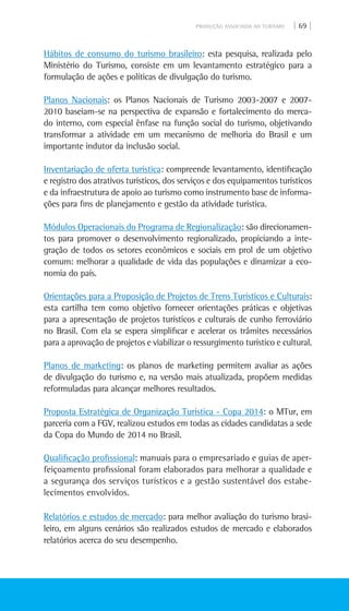 PRODUÇÃO ASSOCIADA AO TURISMO | 69 |
Hábitos de consumo do turismo brasileiro: esta pesquisa, realizada pelo
Ministério do Turismo, consiste em um levantamento estratégico para a
formulação de ações e políticas de divulgação do turismo.
Planos Nacionais: os Planos Nacionais de Turismo 2003-2007 e 2007-
2010 baseiam-se na perspectiva de expansão e fortalecimento do merca-
do interno, com especial ênfase na função social do turismo, objetivando
transformar a atividade em um mecanismo de melhoria do Brasil e um
importante indutor da inclusão social.
Inventariação de oferta turística: compreende levantamento, identificação
e registro dos atrativos turísticos, dos serviços e dos equipamentos turísticos
e da infraestrutura de apoio ao turismo como instrumento base de informa-
ções para fins de planejamento e gestão da atividade turística.
Módulos Operacionais do Programa de Regionalização: são direcionamen-
tos para promover o desenvolvimento regionalizado, propiciando a inte-
gração de todos os setores econômicos e sociais em prol de um objetivo
comum: melhorar a qualidade de vida das populações e dinamizar a eco-
nomia do país.
Orientações para a proposição de projetos de trens turísticos e culturais:
esta cartilha tem como objetivo fornecer orientações práticas e objetivas
para a apresentação de projetos turísticos e culturais de cunho ferroviário
no Brasil. Com ela se espera simplificar e acelerar os trâmites necessários
para a aprovação de projetos e viabilizar o ressurgimento turístico e cultural.
Planos de marketing: os planos de marketing permitem avaliar as ações
de divulgação do turismo e, na versão mais atualizada, propõem medidas
reformuladas para alcançar melhores resultados.
Proposta Estratégica de Organização Turística - Copa 2014: o MTur, em
parceria com a FGV, realizou estudos em todas as cidades candidatas a sede
da Copa do Mundo de 2014 no Brasil.
Qualificação profissional: manuais para o empresariado e guias de aper-
feiçoamento profissional foram elaborados para melhorar a qualidade e
a segurança dos serviços turísticos e a gestão sustentável dos estabe-
lecimentos envolvidos.
Relatórios e estudos de mercado: para melhor avaliação do turismo brasi-
leiro, em alguns cenários são realizados estudos de mercado e elaborados
relatórios acerca do seu desempenho.
 