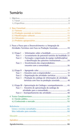 Sumário
1 Objetivos ..........................................................................................8
		
1.1 Geral .........
..................................................................................8
		
1.2 Específicos..................................................................................8
2 Base Conceitual.
................................................................................9
2.1 Turismo....................................................................................11
2.2 Produção associada ao turismo.................................................13
2.3 Manifestações culturais.
............................................................15
2.4 Artesanato.
................................................................................17
2.5 Produtos agropecuários.
............................................................18
3 Passo a Passo para o Desenvolvimento e a Integração de
Atividades Turísticas com Foco na Produção Associada.
..................19
3.1 Etapa I - Informações sobre a localidade...............................21
Fase 1 - Levantamento do potencial turístico da localidade.21
Fase 2 - Formação e organização da equipe multidisciplinar
			 e identificação dos parceiros institucionais.
............24
Fase 3 - Envolvimento dos empreendedores:
			 encontro com a comunidade.
..................................26
3.2 Etapa II - Agregando valor...................................................... 31
Fase 1 -		Encontro com o empreendedor............................... 31
Fase 2 -		Organização das atividades turísticas...................... 36
Fase 3 -		Produção do catálogo de informações de atividades
turísticas com foco na produção associada............... 40
3.3 Etapa III - Apresentação do Catálogo e acompanhamento........45
Fase 1 - Encontro de apresentação do catálogo de
		atividades para a comunidade.
....................................45
Fase 2 - Acompanhamento das atividades..............................48
4 Textos Complementares..................................................................50
4.1 Gestão pública.
..........................................................................51
4.2 Conhecendo o mercado.............................................................55
Referências .......
..................................................................................65
Livros e revistas consultados.
..........................................................66
Sites indicados para consulta.
..........................................................68
Glossário ..........
...................................................................................73
Apêndices .......................................................................................... 77
Agradecimentos.
................................................................................. 88
 