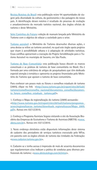 | 70 | PRODUÇÃO ASSOCIADA AO TURISMO
Revista Roteiros do Brasil: esta publicação reúne 94 oportunidades de via-
gem pela diversidade da cultura, da gastronomia e das paisagens do nosso
país. A identificação desses roteiros é resultado do processo de evolução
e amadurecimento do mercado turístico nacional, dos órgãos oficiais de
turismo e deste Ministério.
Série caminhos do futuro: coleção de manuais lançada pelo Ministério do
Turismo com o objetivo de educar a sociedade para o setor.
Turismo acessível: o Ministério do Turismo desenvolve diversas ações, e
uma destas se refere ao turismo acessível, no qual este órgão apoia projetos
que visam à acessibilidade urbana e à adaptação de atividades turísticas.
Essas cartilhas apresentam a execução do Projeto Sensibilização para o Tu-
rismo Acessível no município de Socorro, em São Paulo.
Turismo de base comunitária: esta publicação busca discutir os marcos
conceituais e as práticas de turismo de base comunitária no Brasil. Ela é
formada por uma coletânea de artigos de pesquisadores que têm dedicado
especial atenção à temática e apresenta os projetos financiados pelo Minis-
tério do Turismo que apoiam o turismo de base comunitária.
Para conhecer um pouco mais os fóruns e conselhos estaduais de turismo
(2005), clique no link <http://www.turismo.gov.br/export/sites/default/
turismo/conselhos/conselho_nacional/documentos_conselho/documen-
to_foruns_conselhos_estaduais_ turismo.pdf>.
1. Conheça o Mapa da regionalização do turismo (2009) acessando:
<http://www.turismo.gov.br/export/sites/default/turismo/programas_
acoes/regionalizacao_turismo/downloads_regionalizacao/Mapa_2009.
pdf>. Acesso em: 02/12/2010.
2. Conheça o Programa Aventura Segura visitando o site da Associação Bra-
sileira das Empresas de Ecoturismo e Turismo de Aventura (Abeta): <www.
abeta.com.br>. Acesso em: 02/12/2010.
3. Neste endereço eletrônico estão disponíveis informações deste sistema
de cadastro dos prestadores de serviços turísticos executado pelo MTur,
em parceria com os órgãos oficiais de turismo das Unidades da Federação:
<www.cadastur.turismo.gov.br>.
4. Cadastre-se e tenha acesso à impressão de mais de sessenta documentos
que regulamentam e/ou indicam a prática de condutas para diversos pro-
fissionais do turismo: <www.abntcatalogo.com.br/mtur>.
 