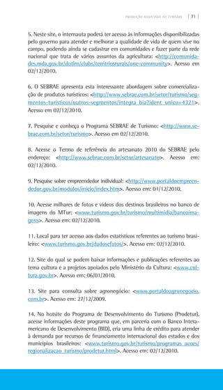 PRODUÇÃO ASSOCIADA AO TURISMO | 71 |
5. Neste site, o internauta poderá ter acesso às informações disponibilizadas
pelo governo para atender e melhorar a qualidade de vida de quem vive no
campo, podendo ainda se cadastrar em comunidades e fazer parte da rede
nacional que trata de vários assuntos da agricultura: <http://comunida-
des.mda.gov.br/dotlrn/clubs/territriosrurais/one-community>. Acesso em
02/12/2010.
6. O SEBRAE apresenta esta interessante abordagem sobre comercializa-
ção de produtos turísticos: <http://www.sebrae.com.br/setor/turismo/seg-
mentos-turisticos/outros-segmentos/integra_bia?ident_unico=4321>.
Acesso em 02/12/2010.
7. Pesquise e conheça o Programa SEBRAE de Turismo: <http://www.se-
brae.com.br/setor/turismo>. Acesso em 02/12/2010.
8. Acesse o Termo de referência do artesanato 2010 do SEBRAE pelo
endereço: <http://www.sebrae.com.br/setor/artesanato>. Acesso em:
02/12/2010.
9. Pesquise sobre empreendedor individual: <http://www.portaldoempreen-
dedor.gov.br/modulos/inicio/index.htm>. Acesso em: 01/12/2010.
10. Acesse milhares de fotos e vídeos dos destinos brasileiros no banco de
imagens do MTur: <www.turismo.gov.br/turismo/multimidia/bancoima-
gens>. Acesso em: 02/12/2010.
11. Local para ter acesso aos dados estatísticos referentes ao turismo brasi-
leiro: <www.turismo.gov.br/dadosefatos/>. Acesso em: 02/12/2010.
12. Site do qual se podem baixar informações e publicações referentes ao
tema cultura e a projetos apoiados pelo Ministério da Cultura: <www.cul-
tura.gov.br>. Acesso em: 06/01/2010.
13. Site para consulta sobre agronegócio: <www.portaldoagronegocio.
com.br>. Acesso em: 27/12/2009.
14. No hotsite do Programa de Desenvolvimento do Turismo (Prodetur),
acesse informações deste programa que, em parceria com o Banco Intera-
mericano de Desenvolvimento (BID), cria uma linha de crédito para atender
à demanda por recursos de financiamento internacional dos estados e dos
municípios brasileiros: <www.turismo.gov.br/turismo/programas_acoes/
regionalizacao_turismo/prodetur.html>. Acesso em: 02/12/2010.
 
