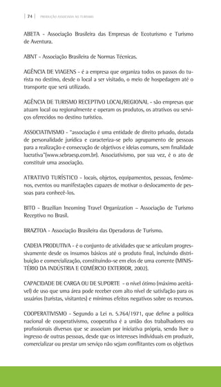 | 74 | PRODUÇÃO ASSOCIADA AO TURISMO
ABETA - Associação Brasileira das Empresas de Ecoturismo e Turismo
de Aventura.
ABNT - Associação Brasileira de Normas Técnicas.
AGÊNCIA DE VIAGENS - é a empresa que organiza todos os passos do tu-
rista no destino, desde o local a ser visitado, o meio de hospedagem até o
transporte que será utilizado.
AGÊNCIA DE TURISMO RECEPTIVO LOCAL/REGIONAL - são empresas que
atuam local ou regionalmente e operam os produtos, os atrativos ou servi-
ços oferecidos no destino turístico.
ASSOCIATIVISMO - “associação é uma entidade de direito privado, dotada
de personalidade jurídica e caracteriza-se pelo agrupamento de pessoas
para a realização e consecução de objetivos e ideias comuns, sem finalidade
lucrativa”(www.sebraesp.com.br). Associativismo, por sua vez, é o ato de
constituir uma associação.
ATRATIVO TURÍSTICO - locais, objetos, equipamentos, pessoas, fenôme-
nos, eventos ou manifestações capazes de motivar o deslocamento de pes-
soas para conhecê-los.
BITO - Brazilian Incoming Travel Organization – Associação de Turismo
Receptivo no Brasil.
BRAZTOA - Associação Brasileira das Operadoras de Turismo.
CADEIA PRODUTIVA - é o conjunto de atividades que se articulam progres-
sivamente desde os insumos básicos até o produto final, incluindo distri-
buição e comercialização, constituindo-se em elos de uma corrente (MINIS-
TÉRIO DA INDÚSTRIA E COMÉRCIO EXTERIOR, 2002).
CAPACIDADE DE CARGA OU DE SUPORTE - o nível ótimo (máximo aceitá-
vel) de uso que uma área pode receber com alto nível de satisfação para os
usuários (turistas, visitantes) e mínimos efeitos negativos sobre os recursos.
COOPERATIVISMO - Segundo a Lei n. 5.764/1971, que define a política
nacional de cooperativismo, cooperativa é a união dos trabalhadores ou
profissionais diversos que se associam por iniciativa própria, sendo livre o
ingresso de outras pessoas, desde que os interesses individuais em produzir,
comercializar ou prestar um serviço não sejam conflitantes com os objetivos
 