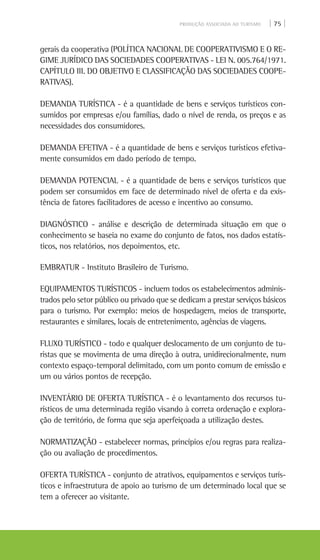 PRODUÇÃO ASSOCIADA AO TURISMO | 75 |
gerais da cooperativa (POLÍTICA NACIONAL DE COOPERATIVISMO E O RE-
GIME JURÍDICO DAS SOCIEDADES COOPERATIVAS - LEI N. 005.764/1971.
CAPÍTULO III. DO OBJETIVO E CLASSIFICAÇÃO DAS SOCIEDADES COOPE-
RATIVAS).
DEMANDA TURÍSTICA - é a quantidade de bens e serviços turísticos con-
sumidos por empresas e/ou famílias, dado o nível de renda, os preços e as
necessidades dos consumidores.
DEMANDA EFETIVA - é a quantidade de bens e serviços turísticos efetiva-
mente consumidos em dado período de tempo.
DEMANDA POTENCIAL - é a quantidade de bens e serviços turísticos que
podem ser consumidos em face de determinado nível de oferta e da exis-
tência de fatores facilitadores de acesso e incentivo ao consumo.
DIAGNÓSTICO - análise e descrição de determinada situação em que o
conhecimento se baseia no exame do conjunto de fatos, nos dados estatís-
ticos, nos relatórios, nos depoimentos, etc.
EMBRATUR - Instituto Brasileiro de Turismo.
EQUIPAMENTOS TURÍSTICOS - incluem todos os estabelecimentos adminis-
trados pelo setor público ou privado que se dedicam a prestar serviços básicos
para o turismo. Por exemplo: meios de hospedagem, meios de transporte,
restaurantes e similares, locais de entretenimento, agências de viagens.
FLUXO TURÍSTICO - todo e qualquer deslocamento de um conjunto de tu-
ristas que se movimenta de uma direção à outra, unidirecionalmente, num
contexto espaço-temporal delimitado, com um ponto comum de emissão e
um ou vários pontos de recepção.
INVENTÁRIO DE OFERTA TURÍSTICA - é o levantamento dos recursos tu-
rísticos de uma determinada região visando à correta ordenação e explora-
ção de território, de forma que seja aperfeiçoada a utilização destes.
NORMATIZAÇÃO - estabelecer normas, princípios e/ou regras para realiza-
ção ou avaliação de procedimentos.
OFERTA TURÍSTICA - conjunto de atrativos, equipamentos e serviços turís-
ticos e infraestrutura de apoio ao turismo de um determinado local que se
tem a oferecer ao visitante.
 