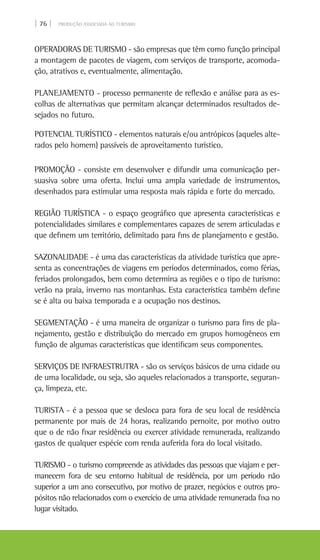 | 76 | PRODUÇÃO ASSOCIADA AO TURISMO
OPERADORAS DE TURISMO - são empresas que têm como função principal
a montagem de pacotes de viagem, com serviços de transporte, acomoda-
ção, atrativos e, eventualmente, alimentação.
PLANEJAMENTO - processo permanente de reflexão e análise para as es-
colhas de alternativas que permitam alcançar determinados resultados de-
sejados no futuro.
POTENCIAL TURÍSTICO - elementos naturais e/ou antrópicos (aqueles alte-
rados pelo homem) passíveis de aproveitamento turístico.
PROMOÇÃO - consiste em desenvolver e difundir uma comunicação per-
suasiva sobre uma oferta. Inclui uma ampla variedade de instrumentos,
desenhados para estimular uma resposta mais rápida e forte do mercado.
REGIÃO TURÍSTICA - o espaço geográfico que apresenta características e
potencialidades similares e complementares capazes de serem articuladas e
que definem um território, delimitado para fins de planejamento e gestão.
SAZONALIDADE - é uma das características da atividade turística que apre-
senta as concentrações de viagens em períodos determinados, como férias,
feriados prolongados, bem como determina as regiões e o tipo de turismo:
verão na praia, inverno nas montanhas. Esta característica também define
se é alta ou baixa temporada e a ocupação nos destinos.
SEGMENTAÇÃO - é uma maneira de organizar o turismo para fins de pla-
nejamento, gestão e distribuição do mercado em grupos homogêneos em
função de algumas características que identificam seus componentes.
SERVIÇOS DE INFRAESTRUTRA - são os serviços básicos de uma cidade ou
de uma localidade, ou seja, são aqueles relacionados a transporte, seguran-
ça, limpeza, etc.
TURISTA - é a pessoa que se desloca para fora de seu local de residência
permanente por mais de 24 horas, realizando pernoite, por motivo outro
que o de não fixar residência ou exercer atividade remunerada, realizando
gastos de qualquer espécie com renda auferida fora do local visitado.
TURISMO - o turismo compreende as atividades das pessoas que viajam e per-
manecem fora de seu entorno habitual de residência, por um período não
superior a um ano consecutivo, por motivo de prazer, negócios e outros pro-
pósitos não relacionados com o exercício de uma atividade remunerada fixa no
lugar visitado.
 